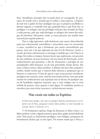 Haverá falsos cristos e falsos profetas
269
­
feito. Semelhante princípio não no pode Jesus ter consagrado. Se, por-
tanto, de acordo com o sentido que se atribui a essas palavras, o Espírito
do mal tem o poder de fazer prodígios tais que os próprios escolhidos se
deixem enganar, o resultado seria que, podendo fazer o que Deus faz, os
prodígios e os milagres não são privilégio exclusivo dos enviados de Deus
e nada provam, pois que nada distingue os milagres dos santos dos mila-
gres do demônio. Necessário, então, se torna procurar um sentido mais
racional para aquelas palavras.
Para o vulgo ignorante, todo fenômeno cuja causa é desconhecida
passa por sobrenatural, maravilhoso e miraculoso; uma vez encontrada
a causa, reconhece-se que o fenômeno, por muito extraordinário que
pareça, mais não é do que aplicação de uma Lei da Natureza. Assim, o
círculo dos fatos sobrenaturais se restringe à medida que o da Ciência se
alarga. Em todos os tempos, homens houve que exploraram, em proveito
de suas ambições, de seus interesses e do seu anseio de dominação, certos
conhecimentos que possuíam, a fim de alcançarem o prestígio de um
pseudopoder sobre-humano, ou de uma pretendida missão divina. São
esses os falsos cristos e falsos profetas. A difusão das luzes lhes aniquila o
crédito, donde resulta que o número deles diminui à proporção que os
homens se esclarecem. O fato de operar o que certas pessoas consideram
prodígios não constitui, pois, sinal de uma missão divina, visto que pode
resultar de conhecimento cuja aquisição está ao alcance de qualquer um,
ou de faculdades orgânicas especiais, que o mais indigno não se acha
inibido de possuir, tanto quanto o mais digno. O verdadeiro profeta se
reconhece por mais sérios caracteres e exclusivamente morais.
Não creais em todos os Espíritos
6. Meus bem-amados, não creais em qualquer Espírito; experimentai se os Es-
píritos são de Deus, porquanto muitos falsos profetas se têm levantado no
mundo. (João, 1a
Epístola, 4:1.)
7. Os fenômenos espíritas, longe de abonarem os falsos cristos e os
falsos profetas, como a algumas pessoas apraz dizer, golpe mortal desferem
neles. Não peçais ao Espiritismo prodígios, nem milagres, porquanto ele
formalmente declara que os não opera. Do mesmo modo que a Física, a
 
