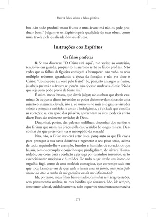 Haverá falsos cristos e falsos profetas
271
boa não pode produzir maus frutos, e uma árvore má não os pode pro-
duzir bons.” Julgam-se os Espíritos pela qualidade de suas obras, como
uma árvore pela qualidade dos seus frutos.
Instruções dos Espíritos
Os falsos profetas
8. Se vos disserem: “O Cristo está aqui”, não vades; ao contrário,
tende-vos em guarda, porquanto numerosos serão os falsos profetas. Não
vedes que as folhas da figueira começam a branquear; não vedes os seus
múltiplos rebentos aguardando a época da floração; e não vos disse o
­
Cristo: “Conhece-se a árvore pelo fruto?” Se, pois, são amargos os frutos,
já sabeis que má é a árvore; se, porém, são doces e saudáveis, direis: “Nada
que seja puro pode provir de fonte má.”
É assim, meus irmãos, que deveis julgar; são as obras que deveis exa-
minar. Se os que se dizem investidos de poder divino revelam sinais de uma
missão de natureza elevada, isto é, se possuem no mais alto grau as virtudes
cristãs e eternas: a caridade, o amor, a indulgência, a bondade que concilia
os corações; se, em apoio das palavras, apresentam os atos, podereis então
dizer: Estes são realmente enviados de Deus.
Desconfiai, porém, das palavras melífluas, desconfiai dos escribas e
dos fariseus que oram nas praças públicas, vestidos de longas túnicas. Des-
confiai dos que pretendem ter o monopólio da verdade!
Não, não, o Cristo não está entre esses, porquanto os que Ele envia
para propagar a sua santa doutrina e regenerar o seu povo serão, acima
de tudo, seguindo-lhe o exemplo, brandos e humildes de coração; os que
hajam, com os exemplos e conselhos que prodigalizem, de salvar a Huma-
nidade, que corre para a perdição e pervaga por caminhos tortuosos, serão
essencialmente modestos e humildes. De tudo o que revele um átomo de
orgulho, fugi, como de uma moléstia contagiosa, que corrompe tudo em
que toca. Lembrai-vos de que cada criatura traz na fronte, mas principal-
mente nos atos, o cunho da sua grandeza ou da sua inferioridade.
Ide, portanto, meus filhos bem-amados, caminhai sem tergiversações,
sem pensamentos ocultos, na rota bendita que tomastes. Ide, ide sempre,
sem temor; afastai, cuidadosamente, tudo o que vos possa ­
entravar a marcha
 