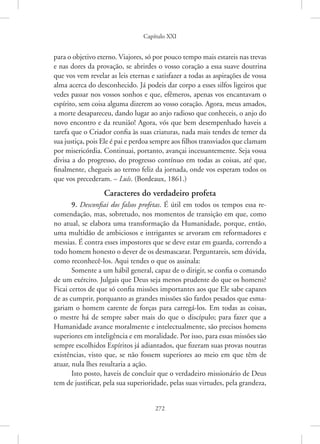 Capítulo XXI
272
para o objetivo eterno. Viajores, só por pouco tempo mais estareis nas trevas
e nas dores da provação, se abrirdes o vosso coração a essa suave doutrina
que vos vem revelar as leis eternas e satisfazer a todas as aspirações de vossa
alma acerca do desconhecido. Já podeis dar corpo a esses silfos ligeiros que
vedes passar nos vossos sonhos e que, efêmeros, apenas vos encantavam o
espírito, sem coisa alguma dizerem ao vosso coração. Agora, meus amados,
a morte desapareceu, dando lugar ao anjo radioso que conheceis, o anjo do
novo encontro e da reunião! Agora, vós que bem desempenhado haveis a
tarefa que o Criador confia às suas criaturas, nada mais tendes de temer da
sua justiça, pois Ele é pai e perdoa sempre aos filhos transviados que clamam
por misericórdia. Continuai, portanto, avançai incessantemente. Seja vossa
divisa a do progresso, do progresso contínuo em todas as coisas, até que,
finalmente, chegueis ao termo feliz da jornada, onde vos esperam todos os
que vos precederam. – Luís. (Bordeaux, 1861.)
Caracteres do verdadeiro profeta
9. Desconfiai dos falsos profetas. É útil em todos os tempos essa re-
comendação, mas, sobretudo, nos momentos de transição em que, como
no atual, se elabora uma transformação da Humanidade, porque, então,
uma multidão de ambiciosos e intrigantes se arvoram em reformadores e
messias. É contra esses impostores que se deve estar em guarda, correndo a
todo homem honesto o dever de os desmascarar. Perguntareis, sem dúvida,
como reconhecê-los. Aqui tendes o que os assinala:
Somente a um hábil general, capaz de o dirigir, se confia o comando
de um exército. Julgais que Deus seja menos prudente do que os homens?
Ficai certos de que só confia missões importantes aos que Ele sabe capazes
de as cumprir, porquanto as grandes missões são fardos pesados que esma-
gariam o homem carente de forças para carregá-los. Em todas as coisas,
o mestre há de sempre saber mais do que o discípulo; para fazer que a
Humanidade avance moralmente e intelectualmente, são precisos homens
superiores em inteligência e em moralidade. Por isso, para essas missões são
sempre escolhidos Espíritos já adiantados, que fizeram suas provas noutras
existências, visto que, se não fossem superiores ao meio em que têm de
atuar, nula lhes resultaria a ação.
Isto posto, haveis de concluir que o verdadeiro missionário de Deus
tem de justificar, pela sua superioridade, pelas suas virtudes, pela grandeza,
 