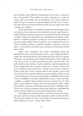 Haverá falsos cristos e falsos profetas
273
pelo resultado e pela influência moralizadora de suas obras, a missão de
que se diz portador. Tirai também esta outra consequência: se, pelo seu
caráter, pelas suas virtudes, pela sua inteligência, ele se mostra abaixo do
papel com que se apresente, ou da personagem sob cujo nome se coloca,
mais não é do que um histrião de baixo estofo, que nem sequer sabe imitar
o modelo que escolheu.
Outra consideração: os verdadeiros missionários de Deus ­ignoram-se
a si mesmos, em sua maior parte; desempenham a missão a que foram cha-
mados pela força do gênio que possuem, secundado pelo poder oculto que
os inspira e dirige a seu mau grado, mas sem desígnio premeditado. Numa
palavra: os verdadeiros profetas se revelam por seus atos, são adivinhados, ao
passo que os falsos profetas se dão, eles próprios, como enviados de Deus. O pri-
meiro é humilde e modesto; o segundo, orgulhoso e cheio de si, fala com
altivez e, como todos os mendazes, parece sempre temeroso de que não lhe
deem crédito.
Alguns desses impostores têm havido, pretendendo passar por
­
apóstolos do Cristo, outros pelo próprio Cristo, e, para vergonha da Huma-
nidade, hão encontrado pessoas assaz crédulas que lhes creem nas torpezas.
Entretanto, uma ponderação bem simples seria bastante a abrir os olhos do
mais cego, a de que se o Cristo reencarnasse na Terra, viria com todo o seu
poder e todas as suas virtudes, a menos se admitisse, o que fora absurdo, que
houvesse degenerado. Ora, do mesmo modo que, se tirardes a Deus um só
de seus atributos, já não tereis Deus, se tirardes uma só de suas virtudes ao
Cristo, já não mais o tereis. Possuem todas as suas virtudes os que se dão
como o Cristo? Essa a questão. Observai-os, perscrutai-lhes as ideias e os atos
e reconhecereis que, acima de tudo, lhes faltam as qualidades distintivas do
Cristo: a humildade e a caridade, sobejando-lhes as que o Cristo não tinha:
a cupidez e o orgulho. Notai, ademais, que neste momento há, em vários
­
países, muitos pretensos Cristos, como há muitos pretensos Elias, muitos
João ou Pedro e que não é absolutamente possível sejam verdadeiros todos.
Tende como certo que são apenas criaturas que exploram a credulidade dos
outros e acham cômodo viver à custa dos que lhes prestam ouvidos.
Desconfiai, pois, dos falsos profetas, máxime numa época de renova-
ção, qual a presente, porque muitos impostores se dirão enviados de Deus.
Eles procuram satisfazer na Terra à sua vaidade; mas uma terrível justiça os
espera, podeis estar certos. – Erasto. (Paris, 1862.)
 