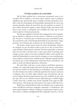 Capítulo XXI
274
Os falsos profetas da erraticidade
10. Os falsos profetas não se encontram unicamente entre os en-
carnados. Há-os também, e em muito maior número, entre os Espíritos
orgulhosos que, aparentando amor e caridade, semeiam a desunião e retar-
dam a obra de emancipação da Humanidade, lançando-lhe de través seus
sistemas absurdos, depois de terem feito que seus médiuns os aceitem. E,
para melhor fascinarem àqueles a quem desejam iludir, para darem mais
peso às suas teorias, se apropriam sem escrúpulo de nomes que só com
muito respeito os homens pronunciam.
São eles que espalham o fermento dos antagonismos entre os grupos,
que os impelem a isolarem-se uns dos outros e a olharem-se com preven-
ção. Isso por si só bastaria para os desmascarar, pois, procedendo assim,
são os primeiros a dar o mais formal desmentido às suas pretensões. Cegos,
portanto, são os homens que se deixam cair em tão grosseiro embuste.
Há, porém, muitos outros meios de serem reconhecidos. Espíritos
da categoria em que eles dizem achar-se têm de ser não só muito bons,
como também eminentemente racionais. Pois bem: passai-lhes os sistemas
pelo crivo da razão e do bom senso e vede o que restará. Convinde, pois,
comigo, em que, todas as vezes que um Espírito indica, como remédio aos
males da Humanidade ou como meio de conseguir-se a sua transformação,
coisas utópicas e impraticáveis, medidas pueris e ridículas; quando formula
um sistema que as mais rudimentares noções da Ciência contradizem, não
pode ser senão um Espírito ignorante e mentiroso.
Por outro lado, crede que, se nem sempre os indivíduos apreciam a
verdade, esta é apreciada sempre pelo bom senso das massas, constituindo
isso mais um critério. Se dois princípios se contradizem, achareis a medida
do valor intrínseco de ambos, verificando qual dos dois encontra mais ecos
e simpatias. Fora, com efeito, ilógico admitir-se que uma doutrina cujo nú-
mero de adeptos diminua progressivamente seja mais verdadeira do que outra
que veja o dos seus em contínuo aumento. Querendo que a verdade chegue
a todos, Deus não a confina num círculo acanhado: fá-la surgir em dife-
rentes pontos, a fim de que por toda a parte a luz esteja ao lado das trevas.
Repeli sem condescendência todos esses Espíritos que se apresentam
como conselheiros exclusivos, pregando a separação e o insulamento. São
quase sempre Espíritos vaidosos e medíocres, que procuram impor-se a ho-
mens fracos e crédulos, prodigalizando-lhes exagerados louvores, a fim de
 