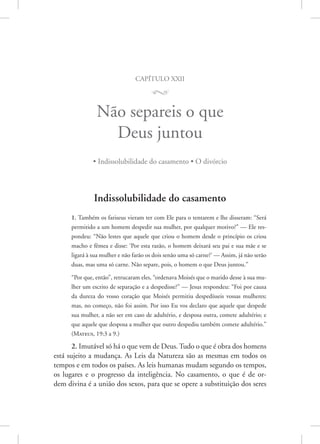 capítulo xxii
M
Não separeis o que
Deus juntou
• Indissolubilidade do casamento • O divórcio
Indissolubilidade do casamento
1. Também os fariseus vieram ter com Ele para o tentarem e lhe disseram: “Será
permitido a um homem despedir sua mulher, por qualquer motivo?” — Ele res-
pondeu: “Não lestes que aquele que criou o homem desde o princípio os criou
macho e fêmea e disse: ‘Por esta razão, o homem deixará seu pai e sua mãe e se
ligará à sua mulher e não farão os dois senão uma só carne?’ — Assim, já não serão
duas, mas uma só carne. Não separe, pois, o homem o que Deus juntou.”
“Por que, então”, retrucaram eles, “ordenava Moisés que o marido desse à sua mu-
lher um escrito de separação e a despedisse?” — Jesus respondeu: “Foi por causa
da dureza do vosso coração que Moisés permitiu despedísseis vossas mulheres;
mas, no começo, não foi assim. Por isso Eu vos declaro que aquele que despede
sua mulher, a não ser em caso de adultério, e desposa outra, comete adultério; e
que aquele que desposa a mulher que outro despediu também comete adultério.”
(Mateus, 19:3 a 9.)
2. Imutável só há o que vem de Deus. Tudo o que é obra dos homens
está sujeito a mudança. As Leis da Natureza são as mesmas em todos os
tempos e em todos os países. As leis humanas mudam segundo os tempos,
os lugares e o progresso da inteligência. No casamento, o que é de or-
dem divina é a união dos sexos, para que se opere a substituição dos seres
 