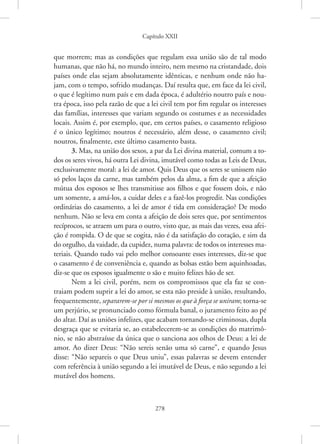 Capítulo XXII
278
que morrem; mas as condições que regulam essa união são de tal modo
­
humanas, que não há, no mundo inteiro, nem mesmo na cristandade, dois
países onde elas sejam absolutamente idênticas, e nenhum onde não ha-
jam, com o tempo, sofrido mudanças. Daí resulta que, em face da lei civil,
o que é legítimo num país e em dada época, é adultério noutro país e nou-
tra época, isso pela razão de que a lei civil tem por fim regular os interesses
das famílias, interesses que variam segundo os costumes e as necessidades
locais. Assim é, por exemplo, que, em certos países, o casamento religioso
é o único legítimo; noutros é necessário, além desse, o casamento civil;
noutros, finalmente, este último casamento basta.
3. Mas, na união dos sexos, a par da Lei divina material, comum a to-
dos os seres vivos, há outra Lei divina, imutável como todas as Leis de Deus,
exclusivamente moral: a lei de amor. Quis Deus que os seres se unissem não
só pelos laços da carne, mas também pelos da alma, a fim de que a afeição
mútua dos esposos se lhes transmitisse aos filhos e que fossem dois, e não
um somente, a amá-los, a cuidar deles e a fazê-los progredir. Nas condições
ordinárias do casamento, a lei de amor é tida em consideração? De modo
nenhum. Não se leva em conta a afeição de dois seres que, por sentimentos
recíprocos, se atraem um para o outro, visto que, as mais das vezes, essa afei-
ção é rompida. O de que se cogita, não é da satisfação do coração, e sim da
do orgulho, da vaidade, da cupidez, numa palavra: de todos os interesses ma-
teriais. Quando tudo vai pelo melhor consoante esses interesses, diz-se que
o casamento é de conveniência e, quando as bolsas estão bem aquinhoadas,
diz-se que os esposos igualmente o são e muito felizes hão de ser.
Nem a lei civil, porém, nem os compromissos que ela faz se con-
traiam podem suprir a lei do amor, se esta não preside à união, resultando,
frequentemente, separarem-se por si mesmos os que à força se uniram; ­torna-se
um perjúrio, se pronunciado como fórmula banal, o juramento feito ao pé
do altar. Daí as uniões infelizes, que acabam tornando-se criminosas, dupla
desgraça que se evitaria se, ao estabelecerem-se as condições do matrimô-
nio, se não abstraísse da única que o sanciona aos olhos de Deus: a lei de
amor. Ao dizer Deus: “Não sereis senão uma só carne”, e quando Jesus
disse: “Não separeis o que Deus uniu”, essas palavras se devem entender
com referência à união segundo a lei imutável de Deus, e não segundo a lei
mutável dos homens.
 