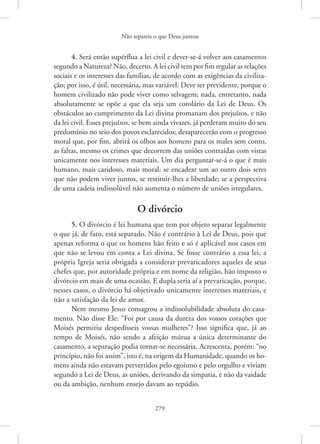Não separeis o que Deus juntou
279
4. Será então supérflua a lei civil e dever-se-á volver aos casamentos
segundo a Natureza? Não, decerto. A lei civil tem por fim regular as ­relações
sociais e os interesses das famílias, de acordo com as exigências da civiliza-
ção; por isso, é útil, necessária, mas variável. Deve ser previdente, porque o
homem civilizado não pode viver como selvagem; nada, entretanto, nada
absolutamente se opõe a que ela seja um corolário da Lei de Deus. Os
obstáculos ao cumprimento da Lei divina promanam dos prejuízos, e não
da lei civil. Esses prejuízos, se bem ainda vivazes, já perderam muito do seu
predomínio no seio dos povos esclarecidos; desaparecerão com o progresso
moral que, por fim, abrirá os olhos aos homens para os males sem conto,
as faltas, mesmo os crimes que decorrem das uniões contraídas com vistas
unicamente nos interesses materiais. Um dia perguntar-se-á o que é mais
humano, mais caridoso, mais moral: se encadear um ao outro dois seres
que não podem viver juntos, se restituir-lhes a liberdade; se a perspectiva
de uma cadeia indissolúvel não aumenta o número de uniões irregulares.
O divórcio
5. O divórcio é lei humana que tem por objeto separar legalmente
o que já, de fato, está separado. Não é contrário à Lei de Deus, pois que
apenas reforma o que os homens hão feito e só é aplicável nos casos em
que não se levou em conta a Lei divina. Se fosse contrário a essa lei, a
própria Igreja seria obrigada a considerar prevaricadores aqueles de seus
chefes que, por autoridade própria e em nome da religião, hão imposto o
divórcio em mais de uma ocasião. E dupla seria aí a prevaricação, porque,
nesses casos, o divórcio há objetivado unicamente interesses materiais, e
não a satisfação da lei de amor.
Nem mesmo Jesus consagrou a indissolubilidade absoluta do casa-
mento. Não disse Ele: “Foi por causa da dureza dos vossos corações que
Moisés permitiu despedísseis vossas mulheres”? Isso significa que, já ao
tempo de Moisés, não sendo a afeição mútua a única determinante do
casamento, a separação podia tornar-se necessária. Acrescenta, porém: “no
princípio, não foi assim”, isto é, na origem da Humanidade, quando os ho-
mens ainda não estavam pervertidos pelo egoísmo e pelo orgulho e viviam
segundo a Lei de Deus, as uniões, derivando da simpatia, e não da vaidade
ou da ambição, nenhum ensejo davam ao repúdio.
 