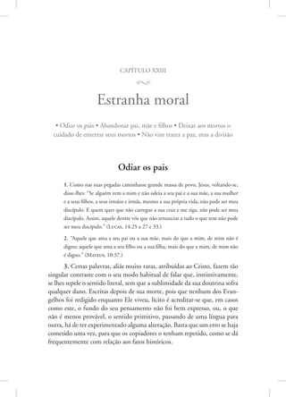 capítulo xxiii
M
Estranha moral
• Odiar os pais • Abandonar pai, mãe e filhos • Deixar aos mortos o
cuidado de enterrar seus mortos • Não vim trazer a paz, mas a divisão
Odiar os pais
1. Como nas suas pegadas caminhasse grande massa de povo, Jesus, voltando-se,
disse-lhes: “Se alguém vem a mim e não odeia a seu pai e a sua mãe, a sua mulher
e a seus filhos, a seus irmãos e irmãs, mesmo a sua própria vida, não pode ser meu
discípulo. E quem quer que não carregue a sua cruz e me siga, não pode ser meu
discípulo. Assim, aquele dentre vós que não renunciar a tudo o que tem não pode
ser meu discípulo.” 
(Lucas, 14:25 a 27 e 33.)
2. “Aquele que ama a seu pai ou a sua mãe, mais do que a mim, de mim não é
digno; aquele que ama a seu filho ou a sua filha, mais do que a mim, de mim não
é digno.” 
(Mateus, 10:37.)
3. Certas palavras, aliás muito raras, atribuídas ao Cristo, fazem tão
singular contraste com o seu modo habitual de falar que, instintivamente,
se lhes repele o sentido literal, sem que a sublimidade da sua doutrina sofra
qualquer dano. Escritas depois de sua morte, pois que nenhum dos Evan-
gelhos foi redigido enquanto Ele viveu, lícito é acreditar-se que, em casos
como este, o fundo do seu pensamento não foi bem expresso, ou, o que
não é menos provável, o sentido primitivo, passando de uma língua para
outra, há de ter experimentado alguma alteração. Basta que um erro se haja
cometido uma vez, para que os copiadores o tenham repetido, como se dá
frequentemente com relação aos fatos históricos.
 
