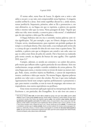 Capítulo XXIII
282
O termo odiar, nesta frase de Lucas: Se alguém vem a mim e não
odeia a seu pai e a sua mãe, está compreendido nessa hipótese. A ninguém
acudirá atribuí-la a Jesus. Será então supérfluo discuti-la e, ainda menos,
tentar justificá-la. Importaria, primeiro, saber se Ele a pronunciou e, em
caso afirmativo, se, na língua em que se exprimia, a palavra em questão
tinha o mesmo valor que na nossa. Nesta passagem de João: “Aquele que
odeia sua vida, neste mundo, a conserva para a vida eterna”, é indubitável
que ela não exprime a ideia que lhe atribuímos.
A língua hebraica não era rica e continha muitas palavras com vá-
rias significações. Tal, por exemplo, a que, no Gênesis, designa as fases da
Criação: servia, simultaneamente, para exprimir um período qualquer de
tempo e a revolução diurna. Daí, mais tarde, a sua tradução pelo termo dia
e a crença de que o mundo foi obra de seis vezes vinte e quatro horas. Tal,
também, a palavra com que se designava um camelo e um cabo, uma vez
que os cabos eram feitos de pelos de camelo. Daí o haverem-na traduzido
pelo termo camelo, na alegoria do buraco de uma agulha. (Ver capítulo
XVI, item 2.)21
Cumpre, ademais, se atenda aos costumes e ao caráter dos povos,
pelo muito que influem sobre o gênio particular de seus idiomas. Sem esse
conhecimento, escapa amiúde o sentido verdadeiro de certas palavras. De
uma língua para outra, o mesmo termo se reveste de maior ou menor ener-
gia. Pode, numa, envolver injúria ou blasfêmia, e carecer de importância
noutra, conforme a ideia que suscite. Na mesma língua, algumas palavras
perdem seu valor com o correr dos séculos. Por isso é que uma tradução
rigorosamente literal nem sempre exprime perfeitamente o pensamento e
que, para manter a exatidão, se tem às vezes de empregar, não termos cor-
respondentes, mas outros equivalentes ou perífrases.
Estas notas encontram aplicação especial na interpretação das Santas
Escrituras e, em particular, dos Evangelhos. Se se não tiver em conta o
21
Nota do Sr. Pezzani: Non odit, em latim: Kaï ou miseï em grego, não quer dizer odiar, porém, amar
menos. O que o verbo grego miseïn exprime, ainda melhor o expressa o verbo hebreu, de que Jesus
se há de ter servido. Esse verbo não significa apenas odiar, mas também amar menos, não amar
igualmente, tanto quanto a um outro. No dialeto siríaco, do qual, dizem, Jesus usava com mais fre-
quência, ainda melhor acentuada é essa significação. Nesse sentido é que o Gênesis (29:30 e 31) diz:
E Jacó amou também mais a Raquel do que a Lia, e Jeová, vendo que Lia era odiada...” É evidente que
o verdadeiro sentido aqui é: menos amada. Assim se deve traduzir. Em muitas outras passagens he-
braicas e, sobretudo, siríacas, o mesmo verbo é empregado no sentido de não amar tanto quanto a
outro, de sorte que fora contrassenso traduzi-lo por odiar, que tem outra acepção bem determinada.
O texto de Mateus, aliás, afasta toda a dificuldade.
 