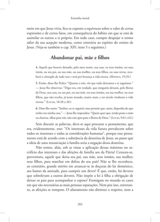 Estranha moral
283
meio em que Jesus vivia, fica-se exposto a equívocos sobre o valor de certas
expressões e de certos fatos, em consequência do hábito em que se está de
assimilar os outros a si próprio. Em todo caso, cumpre despojar o termo
odiar da sua acepção moderna, como contrária ao espírito do ensino de
Jesus. (Veja-se também o cap. XIV, itens 5 e seguintes.)
Abandonar pai, mãe e filhos
4. Aquele que houver deixado, pelo meu nome, sua casa, os seus irmãos, ou suas
irmãs, ou seu pai, ou sua mãe, ou sua mulher, ou seus filhos, ou suas terras, rece-
berá o cêntuplo de tudo isso e terá por herança a vida eterna. 
(Mateus, 19:29.)
5. Então, disse-lhe Pedro: “Quanto a nós, vês que tudo deixamos e te seguimos.”
— Jesus lhe observou: “Digo-vos, em verdade, que ninguém deixará, pelo Reino
de Deus, sua casa, ou seu pai, ou sua mãe, ou seus irmãos, ou sua mulher, ou seus
filhos, que não receba, já neste mundo, muito mais, e no século vindouro a vida
eterna.” (Lucas, 18:28 a 30.)
6. Disse-lhe outro: “Senhor, eu te seguirei; mas permite que, antes, disponha do que
tenho em minha casa.” — Jesus lhe respondeu: “Quem quer que, tendo posto a mão
na charrua, olhar para trás, não está apto para o Reino de Deus.” 
(Lucas, 9:61 e 62.)
Sem discutir as palavras, deve-se aqui procurar o pensamento, que
era, evidentemente, este: “Os interesses da vida futura prevalecem sobre
todos os interesses e todas as considerações humanas”, porque esse pensa-
mento está de acordo com a substância da doutrina de Jesus, ao passo que
a ideia de uma renunciação à família seria a negação dessa doutrina.
Não temos, aliás, sob as vistas a aplicação dessas máximas no sa-
crifício dos interesses e das afeições de família aos da Pátria? Censura-se,
porventura, aquele que deixa seu pai, sua mãe, seus irmãos, sua mulher,
seus filhos, para marchar em defesa do seu país? Não se lhe reconhece,
ao contrário, grande mérito em arrancar-se às doçuras do lar doméstico,
aos liames da amizade, para cumprir um dever? É que, então, há deveres
que sobrelevam a outros deveres. Não impõe a lei à filha a obrigação de
deixar os pais para acompanhar o esposo? Formigam no mundo os casos
em que são necessárias as mais penosas separações. Nem por isso, entretan-
to, as afeições se rompem. O afastamento não diminui o respeito, nem a
 
