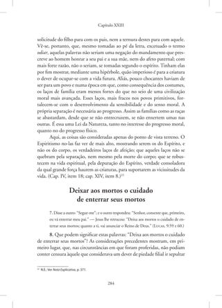 Capítulo XXIII
284
­
solicitude do filho para com os pais, nem a ternura destes para com aquele.
Vê-se, portanto, que, mesmo tomadas ao pé da letra, excetuado o termo
odiar, aquelas palavras não seriam uma negação do mandamento que pres-
creve ao homem honrar a seu pai e a sua mãe, nem do afeto paternal; com
mais forte razão, não o seriam, se tomadas segundo o espírito. Tinham elas
por fim mostrar, mediante uma hipérbole, quão imperioso é para a criatura
o dever de ocupar-se com a vida futura. Aliás, pouco chocantes haviam de
ser para um povo e numa época em que, como consequência dos costumes,
os laços de família eram menos fortes do que no seio de uma civilização
moral mais avançada. Esses laços, mais fracos nos povos primitivos, for-
talecem-se com o desenvolvimento da sensibilidade e do senso moral. A
própria separação é necessária ao progresso. Assim as famílias como as raças
se abastardam, desde que se não entrecruzem, se não enxertem umas nas
outras. É essa uma Lei da Natureza, tanto no interesse do progresso moral,
quanto no do progresso físico.
Aqui, as coisas são consideradas apenas do ponto de vista terreno. O
Espiritismo no-las faz ver de mais alto, mostrando serem os do Espírito, e
não os do corpo, os verdadeiros laços de afeição; que aqueles laços não se
quebram pela separação, nem mesmo pela morte do corpo; que se robus-
tecem na vida espiritual, pela depuração do Espírito, verdade consoladora
da qual grande força haurem as criaturas, para suportarem as vicissitudes da
vida. (Cap. IV, item 18; cap. XIV, item 8.)22
Deixar aos mortos o cuidado
de enterrar seus mortos
7. Disse a outro: “Segue-me”; e o outro respondeu: “Senhor, consente que, primeiro,
eu vá enterrar meu pai.” — Jesus lhe retrucou: “Deixa aos mortos o cuidado de en-
terrar seus mortos; quanto a ti, vai anunciar o Reino de Deus.” 
(Lucas, 9:59 e 60.)
8. Que podem significar estas palavras: “Deixa aos mortos o cuidado
de enterrar seus mortos”? As considerações precedentes mostram, em pri-
meiro lugar, que, nas circunstâncias em que foram proferidas, não podiam
conter censura àquele que considerava um dever de piedade filial ir ­sepultar
22
N.E.: Ver Nota Explicativa, p. 371.
 