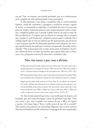 Estranha moral
285
seu pai. Têm, no entanto, um sentido profundo, que só o conhecimento
mais completo da vida espiritual podia tornar perceptível.
A vida espiritual é, com efeito, a verdadeira vida, é a vida normal do
Espírito, sendo-lhe transitória e passageira a existência terrestre, espécie
de morte, se comparada ao esplendor e à atividade da outra. O corpo não
passa de simples vestimenta grosseira que temporariamente cobre o Espí-
rito, verdadeiro grilhão que o prende à gleba terrena, do qual se sente ele
feliz em libertar-se. O respeito que aos mortos se consagra não é a matéria
que o inspira; é, pela lembrança, o Espírito ausente quem o infunde. Ele é
análogo àquele que se vota aos objetos que lhe pertenceram, que ele tocou
e que as pessoas que lhe são afeiçoadas guardam como relíquias. Era isso o
que aquele homem não podia por si mesmo compreender. Jesus lho ensina,
dizendo: “Não te preocupes com o corpo, pensa antes no Espírito; vai ensi-
nar o Reino de Deus; vai dizer aos homens que a pátria deles não é a Terra,
mas o céu, porquanto somente lá transcorre a verdadeira vida.
Não vim trazer a paz, mas a divisão
9. Não penseis que Eu tenha vindo trazer paz à Terra; não vim trazer a paz, mas a
espada; porquanto vim separar de seu pai o filho, de sua mãe a filha, de sua sogra a
nora; e o homem terá por inimigos os de sua própria casa. 
(Mateus, 10:34 a 36.)
10. Vim para lançar fogo àTerra; e que é o que desejo senão que ele se acenda?Tenho
de ser batizado com um batismo e quanto me sinto desejoso de que ele se cumpra!
Julgais que Eu tenha vindo trazer paz à Terra? Não, Eu vos afirmo; ao contrário,
vim trazer a divisão; pois, doravante, se se acharem numa casa cinco pessoas, esta-
rão elas divididas umas contra as outras: três contra duas e duas contra três. O pai
estará em divisão com o filho e o filho com o pai, a mãe com a filha e a filha com
a mãe, a sogra com a nora e a nora com a sogra. 
(Lucas, 12:49 a 53.)
11. Será mesmo possível que Jesus, a personificação da doçura e da
bondade, que não cessou de pregar o amor do próximo, haja dito: “Não
vim trazer a paz, mas a espada; vim separar do pai o filho, do esposo
a esposa; vim lançar fogo à Terra e tenho pressa de que ele se acenda”?
Não estarão essas palavras em contradição flagrante com os seus ensinos?
Não haverá blasfêmia em lhe atribuírem a linguagem de um conquistador
 