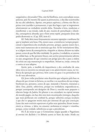 Capítulo XXIII
286
­
sanguinário e devastador? Não, não há blasfêmia, nem contradição nessas
palavras, pois foi mesmo Ele quem as pronunciou, e elas dão testemunho
da sua alta sabedoria. Apenas, um pouco equívoca, a forma não lhe ex-
prime com exatidão o pensamento, o que deu lugar a que se enganassem
relativamente ao verdadeiro sentido delas. Tomadas à letra, tenderiam a
transformar a sua missão, toda de paz, noutra de perturbação e discór-
dia, consequência absurda, que o bom senso repele, porquanto Jesus não
­
podia desmentir-se. (Cap. XIV, item 6.)
12. Toda ideia nova forçosamente encontra oposição e nenhuma há
que se implante sem lutas. Ora, nesses casos, a resistência é sempre propor-
cional à importância dos resultados previstos, porque, quanto maior ela é,
tanto mais numerosos são os interesses que fere. Se for notoriamente falsa,
se a julgam isenta de consequências, ninguém se alarma; deixam-na todos
passar, certos de que lhe falta vitalidade. Se, porém, é verdadeira, se assenta
em sólida base, se lhe preveem futuro, um secreto pressentimento adverte
os seus antagonistas de que constitui um perigo para eles e para a ordem
de coisas em cuja manutenção se empenham. Atiram-se, então, contra ela
e contra os seus adeptos.
Assim, pois, a medida da importância e dos resultados de uma
ideia nova se encontra na emoção que o seu aparecimento causa, na vio-
lência da oposição que provoca, bem como no grau e na persistência da
ira de seus adversários.
13. Jesus vinha proclamar uma doutrina que solaparia pela base os
abusos de que viviam os fariseus, os escribas e os sacerdotes do seu tempo.
Imolaram-no, portanto, certos de que, matando o homem, matariam a
ideia. Esta, porém, sobreviveu, porque era verdadeira; engrandeceu-se,
porque correspondia aos desígnios de Deus e, nascida num pequeno e
obscuro burgo da Judeia, foi plantar o seu estandarte na capital mesma
do mundo pagão, em face dos seus mais encarniçados inimigos, daqueles
que mais porfiavam em combatê-la, porque subvertia crenças seculares
a que eles se apegavam muito mais por interesse do que por convicção.
Lutas das mais terríveis esperavam aí pelos seus apóstolos; foram inume-
ráveis as vítimas; a ideia, no entanto, avolumou-se sempre e triunfou,
porque, como verdade, sobrelevava as que a precederam.
14. É de notar-se que o Cristianismo surgiu quando o Paganismo
já entrara em declínio e se debatia contra as luzes da razão. Ainda era
 