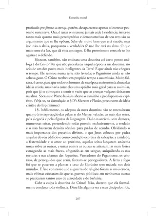 Estranha moral
287
­praticado pro forma; a crença, porém, desaparecera; apenas o interesse pes-
soal o sustentava. Ora, é tenaz o interesse; jamais cede à evidência; irrita-se
tanto mais quanto mais peremptórios e demonstrativos de seu erro são os
argumentos que se lhe opõem. Sabe ele muito bem que está errado, mas
isso não o abala, porquanto a verdadeira fé não lhe está na alma. O que
mais teme é a luz, que dá vista aos cegos. É-lhe proveitoso o erro; ele se lhe
agarra e o defende.
Sócrates, também, não ensinara uma doutrina até certo ponto aná-
loga à do Cristo? Por que não prevaleceu naquela época a sua doutrina, no
seio de um dos povos mais inteligentes da Terra? É que ainda não chegara
o tempo. Ele semeou numa terra não lavrada; o Paganismo ainda se não
achava gasto. O Cristo recebeu em propício tempo a sua missão. Muito fal-
tava, é certo, para que todos os homens da sua época estivessem à altura das
ideias cristãs, mas havia entre eles uma aptidão mais geral para as assimilar,
pois que já se começava a sentir o vazio que as crenças vulgares deixavam
na alma. Sócrates e Platão haviam aberto o caminho e predisposto os espí-
ritos. (Veja-se, na Introdução, o § IV: Sócrates e Platão, precursores da ideia
cristã e do Espiritismo.)
15. Infelizmente, os adeptos da nova doutrina não se entenderam
quanto à interpretação das palavras do Mestre, veladas, as mais das vezes,
pela alegoria e pelas figuras da linguagem. Daí o nascerem, sem demora,
numerosas seitas, pretendendo todas possuir, exclusivamente, a verdade
e o não bastarem dezoito séculos para pô-las de acordo. Olvidando o
mais importante dos preceitos divinos, o que Jesus colocou por pedra
angular do seu edifício e como condição expressa da salvação: a caridade,
a fraternidade e o amor ao próximo, aquelas seitas lançaram anátema
umas sobre as outras, e umas contra as outras se atiraram, as mais fortes
esmagando as mais fracas, afogando-as em sangue, aniquilando-as nas
torturas e nas chamas das fogueiras. Vencedores do Paganismo, os cris-
tãos, de perseguidos que eram, fizeram-se perseguidores. A ferro e fogo
foi que se puseram a plantar a cruz do Cordeiro sem mácula nos dois
mundos. É fato constante que as guerras de religião foram as mais cruéis,
mais vítimas causaram do que as guerras políticas; em nenhumas outras
se praticaram tantos atos de atrocidade e de barbárie.
Cabe a culpa à doutrina do Cristo? Não, decerto que ela formal-
mente condena toda violência. Disse Ele alguma vez a seus discípulos: Ide,
 