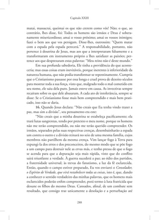 Capítulo XXIII
288
matai, massacrai, queimai os que não crerem como vós? Não; o que, ao
contrário, lhes disse, foi: Todos os homens são irmãos e Deus é sobera-
namente misericordioso; amai o vosso próximo; amai os vossos inimigos;
­
fazei o bem aos que vos persigam. Disse-lhes, outrossim: “Quem matar
com a espada pela espada perecerá.” A responsabilidade, portanto, não
pertence à doutrina de Jesus, mas aos que a interpretaram falsamente e a
transformaram em instrumento próprio a lhes satisfazer as paixões; per-
tence aos que desprezaram estas palavras: “Meu reino não é deste mundo.”
Em sua profunda sabedoria, Ele tinha a previdência do que aconte-
ceria; mas essas coisas eram inevitáveis, porque inerentes à inferioridade da
natureza humana, que não podia transformar-se repentinamente. Cumpria
que o Cristianismo passasse por essa longa e cruel prova de dezoito séculos
para mostrar toda a sua força, visto que, malgrado todo o mal cometido em
seu nome, ele saiu dela puro. Jamais esteve em causa. As invectivas sempre
recaíram sobre os que dele abusaram. A cada ato de intolerância, sempre se
disse: Se o Cristianismo fosse mais bem compreendido e mais bem prati-
cado, isso não se daria.
16. Quando Jesus declara: “Não creais que Eu tenha vindo trazer a
paz, mas sim a divisão”, seu pensamento era este:
“Não creais que a minha doutrina se estabeleça pacificamente; ela
trará lutas sangrentas, tendo por pretexto o meu nome, porque os homens
não me terão compreendido, ou não me terão querido compreender. Os
irmãos, separados pelas suas respectivas crenças, desembainharão a espada
um contra o outro e a divisão reinará no seio de uma mesma família, cujos
membros não partilhem da mesma crença. Vim lançar fogo à Terra para
expungi-la dos erros e dos preconceitos, do mesmo modo que se põe fogo
a um campo para destruir nele as ervas más, e tenho pressa de que o fogo
se acenda para que a depuração seja mais rápida, visto que do conflito
sairá triunfante a verdade. À guerra sucederá a paz; ao ódio dos partidos,
a fraternidade universal; às trevas do fanatismo, a luz da fé esclarecida.
Então, quando o campo estiver preparado, Eu vos enviarei o Consolador,
o Espírito de Verdade, que virá restabelecer todas as coisas, isto é, que, dando
a conhecer o sentido verdadeiro das minhas palavras, que os homens mais
esclarecidos poderão enfim compreender, porá termo à luta fratricida que
desune os filhos do mesmo Deus. Cansados, afinal, de um combate sem
resultado, que consigo traz unicamente a desolação e a perturbação até
 