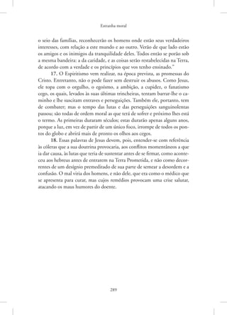 Estranha moral
289
o seio das famílias, reconhecerão os homens onde estão seus verdadeiros
interesses, com relação a este mundo e ao outro. Verão de que lado estão
os amigos e os inimigos da tranquilidade deles. Todos então se porão sob
a mesma bandeira: a da caridade, e as coisas serão restabelecidas na Terra,
de acordo com a verdade e os princípios que vos tenho ensinado.”
17. O Espiritismo vem realizar, na época prevista, as promessas do
Cristo. Entretanto, não o pode fazer sem destruir os abusos. Como Jesus,
ele topa com o orgulho, o egoísmo, a ambição, a cupidez, o fanatismo
cego, os quais, levados às suas últimas trincheiras, tentam barrar-lhe o ca-
minho e lhe suscitam entraves e perseguições. Também ele, portanto, tem
de combater; mas o tempo das lutas e das perseguições sanguinolentas
passou; são todas de ordem moral as que terá de sofrer e próximo lhes está
o termo. As primeiras duraram séculos; estas durarão apenas alguns anos,
porque a luz, em vez de partir de um único foco, irrompe de todos os pon-
tos do globo e abrirá mais de pronto os olhos aos cegos.
18. Essas palavras de Jesus devem, pois, entender-se com referência
às cóleras que a sua doutrina provocaria, aos conflitos momentâneos a que
ia dar causa, às lutas que teria de sustentar antes de se firmar, como aconte-
ceu aos hebreus antes de entrarem na Terra Prometida, e não como decor-
rentes de um desígnio premeditado de sua parte de semear a desordem e a
confusão. O mal viria dos homens, e não dele, que era como o médico que
se apresenta para curar, mas cujos remédios provocam uma crise salutar,
atacando os maus humores do doente.
 