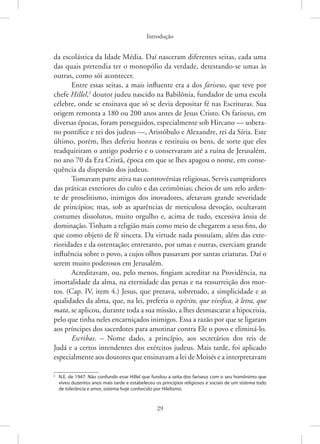 Introdução
29
da escolástica da Idade Média. Daí nasceram diferentes seitas, cada uma
das quais pretendia ter o monopólio da verdade, detestando-se umas às
outras, como sói acontecer.
Entre essas seitas, a mais influente era a dos fariseus, que teve por
chefe Hillel,2
doutor judeu nascido na Babilônia, fundador de uma escola
célebre, onde se ensinava que só se devia depositar fé nas Escrituras. Sua
origem remonta a 180 ou 200 anos antes de Jesus Cristo. Os fariseus, em
diversas épocas, foram perseguidos, especialmente sob Hircano — sobera-
no pontífice e rei dos judeus —, Aristóbulo e Alexandre, rei da Síria. Este
último, porém, lhes deferiu honras e restituiu os bens, de sorte que eles
readquiriram o antigo poderio e o conservaram até a ruína de Jerusalém,
no ano 70 da Era Cristã, época em que se lhes apagou o nome, em conse-
quência da dispersão dos judeus.
Tomavam parte ativa nas controvérsias religiosas. Servis cumpridores
das práticas exteriores do culto e das cerimônias; cheios de um zelo arden-
te de proselitismo, inimigos dos inovadores, afetavam grande severidade
de princípios; mas, sob as aparências de meticulosa devoção, ocultavam
costumes dissolutos, muito orgulho e, acima de tudo, excessiva ânsia de
dominação. Tinham a religião mais como meio de chegarem a seus fins, do
que como objeto de fé sincera. Da virtude nada possuíam, além das exte-
rioridades e da ostentação; entretanto, por umas e outras, exerciam grande
influência sobre o povo, a cujos olhos passavam por santas criaturas. Daí o
serem muito poderosos em Jerusalém.
Acreditavam, ou, pelo menos, fingiam acreditar na Providência, na
imortalidade da alma, na eternidade das penas e na ressurreição dos mor-
tos. (Cap. IV, item 4.) Jesus, que prezava, sobretudo, a simplicidade e as
qualidades da alma, que, na lei, preferia o espírito, que vivifica, à letra, que
mata, se aplicou, durante toda a sua missão, a lhes desmascarar a hipocrisia,
pelo que tinha neles encarniçados inimigos. Essa a razão por que se ligaram
aos príncipes dos sacerdotes para amotinar contra Ele o povo e eliminá-lo.
Escribas. – Nome dado, a princípio, aos secretários dos reis de
Judá e a certos intendentes dos exércitos judeus. Mais tarde, foi aplicado
­especialmente aos doutores que ensinavam a lei de Moisés e a ­interpretavam
2
N.E. de 1947: Não confundir esse Hillel que fundou a seita dos fariseus com o seu homônimo que
viveu duzentos anos mais tarde e estabeleceu os princípios religiosos e sociais de um sistema todo
de tolerância e amor, sistema hoje conhecido por Hilelismo.
 