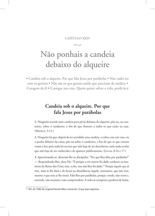 capítulo xxiv
M
Não ponhais a candeia
debaixo do alqueire
• Candeia sob o alqueire. Por que fala Jesus por parábolas • Não vades ter
com os gentios • Não são os que gozam saúde que precisam de médico •
Coragem da fé • Carregar sua cruz. Quem quiser salvar a vida, perdê-la-á
Candeia sob o alqueire. Por que
fala Jesus por parábolas
1. Ninguém acende uma candeia para pô-la debaixo do alqueire; põe-na, ao con-
trário, sobre o candeeiro, a fim de que ilumine a todos os que estão na casa.
(Mateus, 5:15.)
2. Ninguém há que, depois de ter acendido uma candeia, a cubra com um vaso, ou
a ponha debaixo da cama; põe-na sobre o candeeiro, a fim de que os que entrem
vejam a luz; pois nada há secreto que não haja de ser descoberto, nem nada oculto
que não haja de ser conhecido e de aparecer publicamente. 
(Lucas, 8:16 e 17.)
3. Aproximando-se, disseram-lhe os discípulos: “Por que lhes falas por parábolas?”
— Respondendo-lhes, disse Ele: “É porque a vós outros foi dado conhecer os mis-
térios do Reino dos Céus; mas, a eles, isso não lhes foi dado.23
Porque àquele que já
tem, mais se lhe dará e ele ficará na abundância; àquele, entretanto, que não tem,
mesmo o que tem se lhe tirará. Falo-lhes por parábolas, porque, vendo, não veem e,
ouvindo, não escutam e não compreendem. E neles se cumprirá a profecia de Isaías,
23
N.E. de 1948: No original francês falta o versículo 12 que aqui repomos.
 