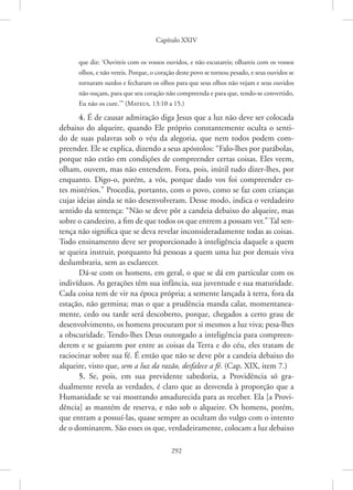 Capítulo XXIV
292
que diz: ‘Ouvireis com os vossos ouvidos, e não escutareis; olhareis com os vossos
olhos, e não vereis. Porque, o coração deste povo se tornou pesado, e seus ouvidos se
tornaram surdos e fecharam os olhos para que seus olhos não vejam e seus ouvidos
não ouçam, para que seu coração não compreenda e para que, tendo-se convertido,
Eu não os cure.’” 
(Mateus, 13:10 a 15.)
4. É de causar admiração diga Jesus que a luz não deve ser colocada
debaixo do alqueire, quando Ele próprio constantemente oculta o senti-
do de suas palavras sob o véu da alegoria, que nem todos podem com-
preender. Ele se explica, dizendo a seus apóstolos: “Falo-lhes por parábolas,
porque não estão em condições de compreender certas coisas. Eles veem,
olham, ouvem, mas não entendem. Fora, pois, inútil tudo dizer-lhes, por
enquanto. Digo-o, porém, a vós, porque dado vos foi compreender es-
tes mistérios.” Procedia, portanto, com o povo, como se faz com crianças
cujas ideias ainda se não desenvolveram. Desse modo, indica o verdadeiro
sentido da sentença: “Não se deve pôr a candeia debaixo do alqueire, mas
sobre o candeeiro, a fim de que todos os que entrem a possam ver.” Tal sen-
tença não significa que se deva revelar inconsideradamente todas as coisas.
Todo ensinamento deve ser proporcionado à inteligência daquele a quem
se queira instruir, porquanto há pessoas a quem uma luz por demais viva
deslumbraria, sem as esclarecer.
Dá-se com os homens, em geral, o que se dá em particular com os
indivíduos. As gerações têm sua infância, sua juventude e sua maturidade.
Cada coisa tem de vir na época própria; a semente lançada à terra, fora da
estação, não germina; mas o que a prudência manda calar, momentanea-
mente, cedo ou tarde será descoberto, porque, chegados a certo grau de
desenvolvimento, os homens procuram por si mesmos a luz viva; pesa-lhes
a obscuridade. Tendo-lhes Deus outorgado a inteligência para compreen-
derem e se guiarem por entre as coisas da Terra e do céu, eles tratam de
raciocinar sobre sua fé. É então que não se deve pôr a candeia debaixo do
alqueire, visto que, sem a luz da razão, desfalece a fé. (Cap. XIX, item 7.)
5. Se, pois, em sua previdente sabedoria, a Providência só gra-
dualmente revela as verdades, é claro que as desvenda à proporção que a
­
Humanidade se vai mostrando amadurecida para as receber. Ela [a Provi-
dência] as mantém de reserva, e não sob o alqueire. Os homens, porém,
que entram a possuí-las, quase sempre as ocultam do vulgo com o intento
de o dominarem. São esses os que, verdadeiramente, colocam a luz debaixo
 