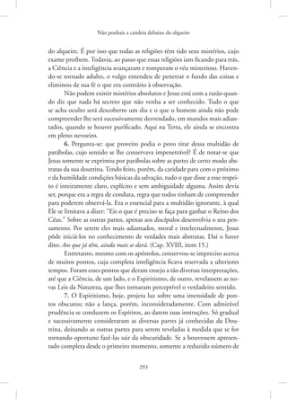 Não ponhais a candeia debaixo do alqueire
293
do alqueire. É por isso que todas as religiões têm tido seus mistérios, cujo
exame proíbem. Todavia, ao passo que essas religiões iam ficando para trás,
a Ciência e a inteligência avançaram e romperam o véu misterioso. Haven-
do-se tornado adulto, o vulgo entendeu de penetrar o fundo das coisas e
eliminou de sua fé o que era contrário à observação.
Não podem existir mistérios absolutos e Jesus está com a razão quan-
do diz que nada há secreto que não venha a ser conhecido. Tudo o que
se acha oculto será descoberto um dia e o que o homem ainda não pode
compreender lhe será sucessivamente desvendado, em mundos mais adian-
tados, quando se houver purificado. Aqui na Terra, ele ainda se encontra
em pleno nevoeiro.
6. Pergunta-se: que proveito podia o povo tirar dessa multidão de
parábolas, cujo sentido se lhe conservava impenetrável? É de notar-se que
Jesus somente se exprimiu por parábolas sobre as partes de certo modo abs-
tratas da sua doutrina. Tendo feito, porém, da caridade para com o próximo
e da humildade condições básicas da salvação, tudo o que disse a esse respei-
to é inteiramente claro, explícito e sem ambiguidade alguma. Assim devia
ser, porque era a regra de conduta, regra que todos tinham de compreender
para poderem observá-la. Era o essencial para a multidão ignorante, à qual
Ele se limitava a dizer: “Eis o que é preciso se faça para ganhar o Reino dos
Céus.” Sobre as outras partes, apenas aos discípulos desenvolvia o seu pen-
samento. Por serem eles mais adiantados, moral e intelectualmente, Jesus
pôde iniciá-los no conhecimento de verdades mais abstratas. Daí o haver
dito: Aos que já têm, ainda mais se dará. (Cap. XVIII, item 15.)
Entretanto, mesmo com os apóstolos, conservou-se impreciso acerca
de muitos pontos, cuja completa inteligência ficava reservada a ulteriores
tempos. Foram esses pontos que deram ensejo a tão diversas interpretações,
até que a Ciência, de um lado, e o Espiritismo, de outro, revelassem as no-
vas Leis da Natureza, que lhes tornaram perceptível o verdadeiro sentido.
7. O Espiritismo, hoje, projeta luz sobre uma imensidade de pon-
tos obscuros; não a lança, porém, inconsideradamente. Com admirável
prudência se conduzem os Espíritos, ao darem suas instruções. Só gradual
e sucessivamente consideraram as diversas partes já conhecidas da Dou-
trina, deixando as outras partes para serem reveladas à medida que se for
tornando oportuno fazê-las sair da obscuridade. Se a houvessem apresen-
tado completa desde o primeiro momento, somente a reduzido ­
número de
 