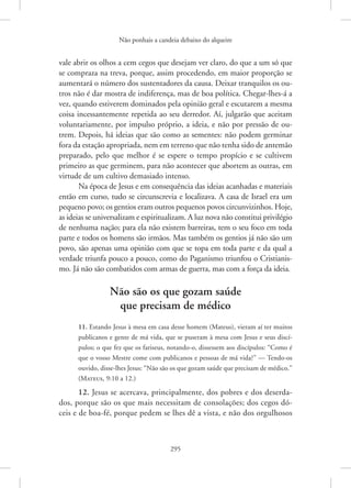 Não ponhais a candeia debaixo do alqueire
295
vale abrir os olhos a cem cegos que desejam ver claro, do que a um só que
se compraza na treva, porque, assim procedendo, em maior proporção se
aumentará o número dos sustentadores da causa. Deixar tranquilos os ou-
tros não é dar mostra de indiferença, mas de boa política. Chegar-lhes-á a
vez, quando estiverem dominados pela opinião geral e escutarem a mesma
coisa incessantemente repetida ao seu derredor. Aí, julgarão que aceitam
voluntariamente, por impulso próprio, a ideia, e não por pressão de ou-
trem. Depois, há ideias que são como as sementes: não podem germinar
fora da estação apropriada, nem em terreno que não tenha sido de antemão
preparado, pelo que melhor é se espere o tempo propício e se cultivem
primeiro as que germinem, para não acontecer que abortem as outras, em
virtude de um cultivo demasiado intenso.
Na época de Jesus e em consequência das ideias acanhadas e materiais
então em curso, tudo se circunscrevia e localizava. A casa de Israel era um
pequeno povo; os gentios eram outros pequenos povos circunvizinhos. Hoje,
as ideias se universalizam e espiritualizam. A luz nova não constitui privilégio
de nenhuma nação; para ela não existem barreiras, tem o seu foco em toda
parte e todos os homens são irmãos. Mas também os gentios já não são um
povo, são apenas uma opinião com que se topa em toda parte e da qual a
verdade triunfa pouco a pouco, como do Paganismo triunfou o Cristianis-
mo. Já não são combatidos com armas de guerra, mas com a força da ideia.
Não são os que gozam saúde
que precisam de médico
11. Estando Jesus à mesa em casa desse homem (Mateus), vieram aí ter muitos
publicanos e gente de má vida, que se puseram à mesa com Jesus e seus discí-
pulos; o que fez que os fariseus, notando-o, dissessem aos discípulos: “Como é
que o vosso Mestre come com publicanos e pessoas de má vida?” — Tendo-os
ouvido, disse-lhes Jesus: “Não são os que gozam saúde que precisam de médico.”
(Mateus, 9:10 a 12.)
12. Jesus se acercava, principalmente, dos pobres e dos deserda-
dos, porque são os que mais necessitam de consolações; dos cegos dó-
ceis e de boa-fé, porque pedem se lhes dê a vista, e não dos orgulhosos
 