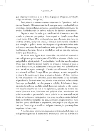 Capítulo XXIV
296
que julgam possuir toda a luz e de nada precisar. (Veja-se: Introdução,
artigo: Publicanos, Portageiros.)
Essas palavras, como tantas outras, encontram no Espiritismo a aplica-
ção que lhes cabe. Há quem se admire de que, por vezes, a mediunidade seja
concedida a pessoas indignas, capazes de a usarem mal. Parece, dizem, que tão
preciosa faculdade devera ser atributo exclusivo dos de maior merecimento.
Digamos, antes de tudo, que a mediunidade é inerente a uma dis-
posição orgânica, de que qualquer homem pode ser dotado, como da de
ver, de ouvir, de falar. Ora, nenhuma há de que o homem, por efeito do
seu livre-arbítrio, não possa abusar, e se Deus não houvesse concedido,
por exemplo, a palavra senão aos incapazes de proferirem coisas más,
maior seria o número dos mudos do que o dos que falam. Deus outorgou
faculdades ao homem e lhe dá a liberdade de usá-las, mas não deixa de
punir o que delas abusa.
Se só aos mais dignos fosse concedida a faculdade de comunicar
com os Espíritos, quem ousaria pretendê-la? Onde, ademais, o limite entre
a dignidade e a indignidade? A mediunidade é conferida sem distinção, a
fim de que os Espíritos possam trazer a luz a todas as camadas, a todas as
classes da sociedade, ao pobre como ao rico; aos retos, para os fortificar no
bem, aos viciosos para os corrigir. Não são estes últimos os doentes que
necessitam de médico? Por que Deus, que não quer a morte do pecador,
o privaria do socorro que o pode arrancar ao lameiro? Os bons Espíritos
lhe vêm em auxílio e seus conselhos, dados diretamente, são de natureza a
impressioná-lo de modo mais vivo, do que se os recebesse indiretamente.
Deus, em sua bondade, para lhe poupar o trabalho de ir buscá-la longe,
nas mãos lhe coloca a luz. Não será ele bem mais culpado, se não a quiser
ver? Poderá desculpar-se com a sua ignorância, quando ele mesmo haja
escrito com suas mãos, visto com seus próprios olhos, ouvido com seus
próprios ouvidos, e pronunciado com a própria boca a sua condenação?
Se não aproveitar, será então punido pela perda ou pela perversão da facul-
dade que lhe fora outorgada e da qual, nesse caso, se aproveitam os maus
Espíritos para o obsidiarem e enganarem, sem prejuízo das aflições reais
com que Deus castiga os servidores indignos e os corações que o orgulho e
o egoísmo endureceram.
A mediunidade não implica necessariamente relações habituais com
os Espíritos superiores. É apenas uma aptidão para servir de instrumento
 