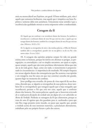 Não ponhais a candeia debaixo do alqueire
297
mais ou menos dúctil aos Espíritos, em geral. O bom médium, pois, não é
aquele que comunica facilmente, mas aquele que é simpático aos bons Es-
píritos e somente deles tem assistência. Unicamente neste sentido é que a
excelência das qualidades morais se torna onipotente sobre a mediunidade.
Coragem da fé
13. Aquele que me confessar e me reconhecer diante dos homens, Eu também o
reconhecerei e confessarei diante de meu Pai que está nos céus; e aquele que me
renegar diante dos homens, também Eu o renegarei diante de meu Pai que está nos
céus. ­(Mateus, 10:32 e 33.)
14. Se alguém se envergonhar de mim e das minhas palavras, o Filho do Homem
também dele se envergonhará, quando vier na sua glória e na de seu Pai e dos
santos anjos. 
(Lucas, 9:26.)
15. A coragem das opiniões próprias sempre foi tida em grande
estima entre os homens, porque há mérito em afrontar os perigos, as per-
seguições, as contradições e até os simples sarcasmos, aos quais se expõe,
quase sempre, aquele que não teme proclamar abertamente ideias que não
são as de toda gente. Aqui, como em tudo, o merecimento é proporcio-
nado às circunstâncias e à importância do resultado. Há sempre fraqueza
em recuar alguém diante das consequências que lhe acarreta a sua opinião
e em renegá-la; mas há casos em que isso constitui covardia tão grande,
quanto fugir no momento do combate.
Jesus profliga essa covardia, do ponto de vista especial da sua dou-
trina, dizendo que, se alguém se envergonhar de suas palavras, desse tam-
bém Ele se envergonhará; que renegará aquele que o haja renegado; que
reconhecerá, perante o Pai que está nos céus, aquele que o confessar
diante dos homens. Por outras palavras: aqueles que se houverem arreceado
de se confessarem discípulos da verdade não são dignos de se ver admitidos no
Reino da Verdade. Perderão as vantagens da fé que alimentem, porque se
trata de uma fé egoísta que eles guardam para si, ocultando-a para que
não lhes traga prejuízo neste mundo, ao passo que aqueles que, pondo
a verdade acima de seus interesses materiais, a proclamam abertamente,
trabalham pelo seu próprio futuro e pelo dos outros.
 