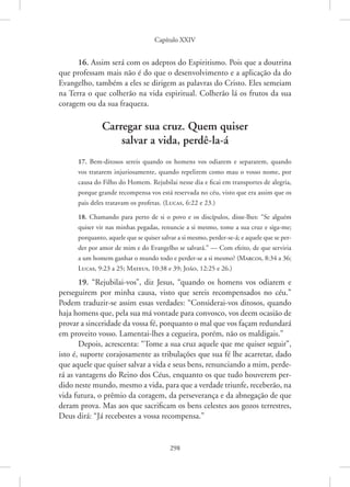 Capítulo XXIV
298
16. Assim será com os adeptos do Espiritismo. Pois que a doutrina
que professam mais não é do que o desenvolvimento e a aplicação da do
Evangelho, também a eles se dirigem as palavras do Cristo. Eles semeiam
na Terra o que colherão na vida espiritual. Colherão lá os frutos da sua
coragem ou da sua fraqueza.
Carregar sua cruz. Quem quiser
salvar a vida, perdê-la-á
17. Bem-ditosos sereis quando os homens vos odiarem e separarem, quando
vos tratarem injuriosamente, quando repelirem como mau o vosso nome, por
causa do Filho do Homem. Rejubilai nesse dia e ficai em transportes de alegria,
porque grande recompensa vos está reservada no céu, visto que era assim que os
pais deles tratavam os profetas. 
(Lucas, 6:22 e 23.)
18. Chamando para perto de si o povo e os discípulos, disse-lhes: “Se alguém
quiser vir nas minhas pegadas, renuncie a si mesmo, tome a sua cruz e siga-me;
porquanto, aquele que se quiser salvar a si mesmo, perder-se-á; e aquele que se per-
der por amor de mim e do Evangelho se salvará.” — Com efeito, de que serviria
a um homem ganhar o mundo todo e perder-se a si mesmo? 
(Marcos, 8:34 a 36;
Lucas, 9:23 a 25; ­
Mateus, 10:38 e 39; João, 12:25 e 26.)
19. “Rejubilai-vos”, diz Jesus, “quando os homens vos odiarem e
perseguirem por minha causa, visto que sereis recompensados no céu.”
Podem traduzir-se assim essas verdades: “Considerai-vos ditosos, quando
haja homens que, pela sua má vontade para convosco, vos deem ocasião de
provar a sinceridade da vossa fé, porquanto o mal que vos façam redundará
em proveito vosso. Lamentai-lhes a cegueira, porém, não os maldigais.”
Depois, acrescenta: “Tome a sua cruz aquele que me quiser seguir”,
isto é, suporte corajosamente as tribulações que sua fé lhe acarretar, dado
que aquele que quiser salvar a vida e seus bens, renunciando a mim, perde-
rá as vantagens do Reino dos Céus, enquanto os que tudo houverem per-
dido neste mundo, mesmo a vida, para que a verdade triunfe, receberão, na
vida futura, o prêmio da coragem, da perseverança e da abnegação de que
deram prova. Mas aos que sacrificam os bens celestes aos gozos terrestres,
Deus dirá: “Já recebestes a vossa recompensa.”
 