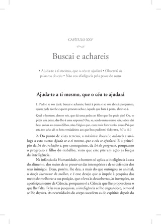 capítulo xxv
M
Buscai e achareis
• Ajuda-te a ti mesmo, que o céu te ajudará • Observai os
pássaros do céu • Não vos afadigueis pela posse do ouro
Ajuda-te a ti mesmo, que o céu te ajudará
1. Pedi e se vos dará; buscai e achareis; batei à porta e se vos abrirá; porquanto,
quem pede recebe e quem procura acha e, àquele que bata à porta, abrir-se-á.
Qual o homem, dentre vós, que dá uma pedra ao filho que lhe pede pão? Ou, se
pedir um peixe, dar-lhe-á uma serpente? Ora, se, sendo maus como sois, sabeis dar
boas coisas aos vossos filhos, não é lógico que, com mais forte razão, vosso Pai que
está nos céus dê os bens verdadeiros aos que lhos pedirem? 
(Mateus, 7:7 a 11.)
2. Do ponto de vista terreno, a máxima: Buscai e achareis é aná-
loga a esta outra: Ajuda-te a ti mesmo, que o céu te ajudará. É o princí-
pio da lei do trabalho e, por conseguinte, da lei do progresso, porquanto
o progresso é filho do trabalho, visto que este põe em ação as forças
da inteligência.
Na infância da Humanidade, o homem só aplica a inteligência à cata
do alimento, dos meios de se preservar das intempéries e de se defender dos
seus inimigos. Deus, porém, lhe deu, a mais do que outorgou ao animal,
o desejo incessante do melhor, e é esse desejo que o impele à pesquisa dos
meios de melhorar a sua posição, que o leva às descobertas, às invenções, ao
aperfeiçoamento da Ciência, porquanto é a Ciência que lhe proporciona o
que lhe falta. Pelas suas pesquisas, a inteligência se lhe engrandece, o moral
se lhe depura. Às necessidades do corpo sucedem as do espírito: depois do
 