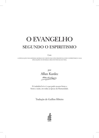 por
Allan Kardec
Com
A EXPLICAÇÃO DAS MÁXIMAS MORAIS DO CRISTO EM CONCORDÂNCIA COM O ESPIRITISMO E SUAS
APLICAÇÕES ÀS DIVERSAS CIRCUNSTÂNCIAS DA VIDA.
Fé inabalável só o é a que pode encarar frente a
frente a razão, em todas as épocas da Humanidade.
Tradução de Guillon Ribeiro
O EVANGELHO
SEGUNDO O ESPIRITISMO
 