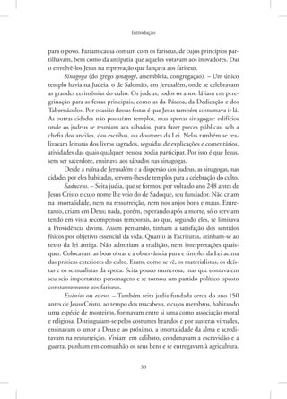 Introdução
30
para o povo. Faziam causa comum com os fariseus, de cujos princípios par-
tilhavam, bem como da antipatia que aqueles votavam aos inovadores. Daí
o envolvê-los Jesus na reprovação que lançava aos fariseus.
Sinagoga (do grego synagogê, assembleia, congregação). – Um único
templo havia na Judeia, o de Salomão, em Jerusalém, onde se celebravam
as grandes cerimônias do culto. Os judeus, todos os anos, lá iam em pere-
grinação para as festas principais, como as da Páscoa, da Dedicação e dos
Tabernáculos. Por ocasião dessas festas é que Jesus também costumava ir lá.
As outras cidades não possuíam templos, mas apenas sinagogas: edifícios
onde os judeus se reuniam aos sábados, para fazer preces públicas, sob a
chefia dos anciães, dos escribas, ou doutores da Lei. Nelas também se rea-
lizavam leituras dos livros sagrados, seguidas de explicações e comentários,
atividades das quais qualquer pessoa podia participar. Por isso é que Jesus,
sem ser sacerdote, ensinava aos sábados nas sinagogas.
Desde a ruína de Jerusalém e a dispersão dos judeus, as sinagogas, nas
cidades por eles habitadas, servem-lhes de templos para a celebração do culto.
Saduceus. – Seita judia, que se formou por volta do ano 248 antes de
Jesus Cristo e cujo nome lhe veio do de Sadoque, seu fundador. Não criam
na imortalidade, nem na ressurreição, nem nos anjos bons e maus. Entre-
tanto, criam em Deus; nada, porém, esperando após a morte, só o serviam
tendo em vista recompensas temporais, ao que, segundo eles, se limitava
a Providência divina. Assim pensando, tinham a satisfação dos sentidos
físicos por objetivo essencial da vida. Quanto às Escrituras, atinham-se ao
texto da lei antiga. Não admitiam a tradição, nem interpretações quais-
quer. Colocavam as boas obras e a observância pura e simples da Lei acima
das práticas exteriores do culto. Eram, como se vê, os materialistas, os deís-
tas e os sensualistas da época. Seita pouco numerosa, mas que contava em
seu seio importantes personagens e se tornou um partido político oposto
constantemente aos fariseus.
Essênios ou esseus. – Também seita judia fundada cerca do ano 150
antes de Jesus Cristo, ao tempo dos macabeus, e cujos membros, habitando
uma espécie de mosteiros, formavam entre si uma como associação moral
e religiosa. Distinguiam-se pelos costumes brandos e por austeras virtudes,
ensinavam o amor a Deus e ao próximo, a imortalidade da alma e acredi-
tavam na ressurreição. Viviam em celibato, condenavam a escravidão e a
guerra, punham em comunhão os seus bens e se entregavam à agricultura.
 