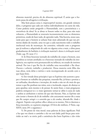 Capítulo XXV
300
alimento material, precisa ele do alimento espiritual. É assim que o ho-
mem passa da selvageria à civilização.
Mas bem pouca coisa é, imperceptível mesmo, em grande número
deles, o progresso que cada um realiza individualmente no curso da vida.
Como poderia então progredir a Humanidade, sem a preexistência e a
reexistência da alma? Se as almas se fossem todos os dias, para não mais
voltarem, a Humanidade se renovaria incessantemente com os elementos
primitivos, tendo de fazer tudo, de aprender tudo. Não haveria, nesse caso,
razão para que o homem se achasse hoje mais adiantado do que nas pri-
meiras idades do mundo, uma vez que a cada nascimento todo o trabalho
intelectual teria de recomeçar. Ao contrário, voltando com o progresso
que já realizou e adquirindo de cada vez alguma coisa a mais, a alma passa
gradualmente da barbárie à civilização material e desta à civilização moral.
(Vede: cap. IV, item 17.)
3. Se Deus houvesse isentado do trabalho do corpo o homem, seus
membros se teriam atrofiado; se o houvesse isentado do trabalho da inte-
ligência, seu espírito teria permanecido na infância, no estado de instinto
animal. Por isso é que lhe fez do trabalho uma necessidade e lhe disse:
Procura e acharás; trabalha e produzirás. Dessa maneira serás filho das
tuas obras, terás delas o mérito e serás recompensado de acordo com o
que hajas feito.
4. Em virtude desse princípio é que os Espíritos não acorrem a pou-
par o homem ao trabalho das pesquisas, trazendo-lhe, já feitas e prontas a
ser utilizadas, descobertas e invenções, de modo a não ter ele mais do que
tomar o que lhe ponham nas mãos, sem o incômodo, sequer, de abaixar-se
para apanhar, nem mesmo o de pensar. Se assim fosse, o mais preguiçoso
poderia enriquecer-se e o mais ignorante tornar-se sábio à custa de nada
e ambos se atribuírem o mérito do que não fizeram. Não, os Espíritos não
vêm isentar o homem da lei do trabalho: vêm unicamente mostrar-lhe a meta
que lhe cumpre atingir e o caminho que a ela conduz, dizendo-lhe: Anda e
chegarás. Toparás com pedras; olha e afasta-as tu mesmo. Nós te daremos a
força necessária, se a quiseres empregar. (O livro dos médiuns, 2a
Parte, cap.
XXVI, itens 291 e seguintes.)
5. Do ponto de vista moral, essas palavras de Jesus significam: Pedi
a luz que vos clareie o caminho e ela vos será dada; pedi forças para resis-
tirdes ao mal e as tereis; pedi a assistência dos bons Espíritos e eles virão
 