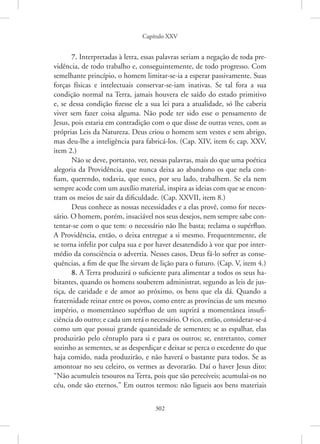 Capítulo XXV
302
7. Interpretadas à letra, essas palavras seriam a negação de toda pre-
vidência, de todo trabalho e, conseguintemente, de todo progresso. Com
semelhante princípio, o homem limitar-se-ia a esperar passivamente. Suas
forças físicas e intelectuais conservar-se-iam inativas. Se tal fora a sua
­
condição normal na Terra, jamais houvera ele saído do estado primitivo
e, se dessa condição fizesse ele a sua lei para a atualidade, só lhe caberia
viver sem fazer coisa alguma. Não pode ter sido esse o pensamento de
Jesus, pois estaria em contradição com o que disse de outras vezes, com as
próprias Leis da Natureza. Deus criou o homem sem vestes e sem abrigo,
mas ­
deu-lhe a inteligência para fabricá-los. (Cap. XIV, item 6; cap. XXV,
item 2.)
Não se deve, portanto, ver, nessas palavras, mais do que uma poética
alegoria da Providência, que nunca deixa ao abandono os que nela con-
fiam, querendo, todavia, que esses, por seu lado, trabalhem. Se ela nem
sempre acode com um auxílio material, inspira as ideias com que se encon-
tram os meios de sair da dificuldade. (Cap. XXVII, item 8.)
Deus conhece as nossas necessidades e a elas provê, como for neces-
sário. O homem, porém, insaciável nos seus desejos, nem sempre sabe con-
tentar-se com o que tem: o necessário não lhe basta; reclama o supérfluo.
A Providência, então, o deixa entregue a si mesmo. Frequentemente, ele
se torna infeliz por culpa sua e por haver desatendido à voz que por inter-
médio da consciência o advertia. Nesses casos, Deus fá-lo sofrer as conse-
quências, a fim de que lhe sirvam de lição para o futuro. (Cap. V, item 4.)
8. A Terra produzirá o suficiente para alimentar a todos os seus ha-
bitantes, quando os homens souberem administrar, segundo as leis de jus-
tiça, de caridade e de amor ao próximo, os bens que ela dá. Quando a
fraternidade reinar entre os povos, como entre as províncias de um mesmo
império, o momentâneo supérfluo de um suprirá a momentânea insufi-
ciência do outro; e cada um terá o necessário. O rico, então, ­considerar-se-á
como um que possui grande quantidade de sementes; se as espalhar, elas
produzirão pelo cêntuplo para si e para os outros; se, entretanto, comer
sozinho as sementes, se as desperdiçar e deixar se perca o excedente do que
haja comido, nada produzirão, e não haverá o bastante para todos. Se as
amontoar no seu celeiro, os vermes as devorarão. Daí o haver Jesus dito:
“Não acumuleis tesouros na Terra, pois que são perecíveis; acumulai-os no
céu, onde são eternos.” Em outros termos: não ligueis aos bens materiais
 