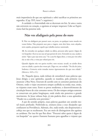 Buscai e achareis
303
mais importância do que aos espirituais e sabei sacrificar os primeiros aos
segundos. (Cap. XVI, itens7 e seguintes.)
A caridade e a fraternidade não se decretam em leis. Se uma e outra
não estiverem no coração, o egoísmo aí sempre imperará. Cabe ao Espiri-
tismo fazê-las penetrar nele.
Não vos afadigueis pela posse do ouro
9. Não vos afadigueis por possuir ouro, ou prata, ou qualquer outra moeda em
vossos bolsos. Não prepareis saco para a viagem, nem dois fatos, nem calçados,
nem cajados, porquanto aquele que trabalha merece sustentado.
10. Ao entrardes em qualquer cidade ou aldeia, procurai saber quem é digno de
vos hospedar e ficai na sua casa até que partais de novo. Entrando na casa, saudai-a
assim: “Que a paz seja nesta casa.” Se a casa for digna disso, a vossa paz virá sobre
ela; se não o for, a vossa paz voltará para vós.
Quando alguém não vos queira receber, nem escutar, sacudi, ao sairdes dessa
casa ou cidade, a poeira dos vossos pés. Digo-vos, em verdade: “No dia do juízo,
Sodoma e ­
Gomorra serão tratadas menos rigorosamente do que essa cidade.”
(Mateus, 10:9 a 15.)
11. Naquela época, nada tinham de estranhável essas palavras que
Jesus dirigiu a seus apóstolos, quando os mandou, pela primeira vez,
anunciar a Boa Nova. Estavam de acordo com os costumes patriarcais do
Oriente, onde o viajor encontrava sempre acolhida na tenda; mas, então,
os viajantes eram raros. Entre os povos modernos, o desenvolvimento da
circulação houve de criar costumes novos. Os dos tempos antigos somente
se conservam em países longínquos, onde ainda não penetrou o grande
movimento. Se Jesus voltasse hoje, já não poderia dizer a seus apóstolos:
“Ponde-vos a caminho sem provisões.”
A par do sentido próprio, essas palavras guardam um sentido mo-
ral muito profundo. Proferindo-as, ensinava Jesus a seus discípulos que
confiassem na Providência. Ademais, eles, nada tendo, não despertariam a
cobiça nos que os recebessem. Era um meio de distinguirem dos egoístas
os caridosos. Por isso foi que lhes disse: “Procurai saber quem é digno de
vos hospedar” ou: quem é bastante humano para agasalhar o viajante que
 