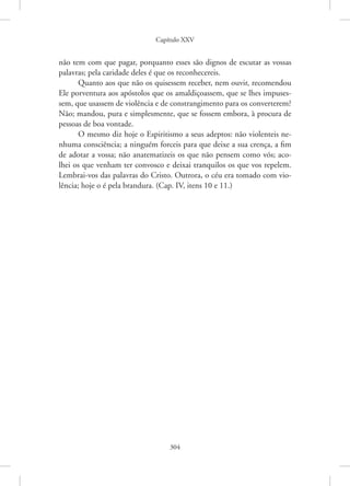 Capítulo XXV
304
não tem com que pagar, porquanto esses são dignos de escutar as vossas
palavras; pela caridade deles é que os reconhecereis.
Quanto aos que não os quisessem receber, nem ouvir, recomendou
Ele porventura aos apóstolos que os amaldiçoassem, que se lhes impuses-
sem, que usassem de violência e de constrangimento para os converterem?
Não; mandou, pura e simplesmente, que se fossem embora, à procura de
pessoas de boa vontade.
O mesmo diz hoje o Espiritismo a seus adeptos: não violenteis ne-
nhuma consciência; a ninguém forceis para que deixe a sua crença, a fim
de adotar a vossa; não anatematizeis os que não pensem como vós; aco-
lhei os que venham ter convosco e deixai tranquilos os que vos repelem.
­
Lembrai-vos das palavras do Cristo. Outrora, o céu era tomado com vio-
lência; hoje o é pela brandura. (Cap. IV, itens 10 e 11.)
 