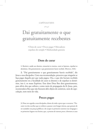 capítulo xxvi
M
Dai gratuitamente o que
gratuitamente recebestes
• Dom de curar • Preces pagas • Mercadores
expulsos do templo • Mediunidade gratuita
Dom de curar
1. Restituí a saúde aos doentes, ressuscitai os mortos, curai os leprosos, expulsai os
demônios. Dai gratuitamente o que gratuitamente haveis recebido. (Mateus, 10:8.)
2. “Dai gratuitamente o que gratuitamente haveis recebido”, diz
­
Jesus a seus discípulos. Com essa recomendação, prescreve que ninguém se
faça pagar daquilo por que nada pagou. Ora, o que eles haviam recebido
gratuitamente era a faculdade de curar os doentes e de expulsar os demô-
nios, isto é, os maus Espíritos. Esse dom Deus lhes dera gratuitamente,
para alívio dos que sofrem e como meio de propagação da fé; Jesus, pois,
recomendava-lhes que não fizessem dele objeto de comércio, nem de espe-
culação, nem meio de vida.
Preces pagas
3. Disse em seguida a seus discípulos, diante de todo o povo que o escutava: “Pre-
catai-vos dos escribas que se exibem a passear com longas túnicas, que gostam de
ser saudados nas praças públicas e de ocupar os primeiros assentos nas sinagogas e
os primeiros lugares nos festins; que, a pretexto de extensas preces, devoram as casas
 