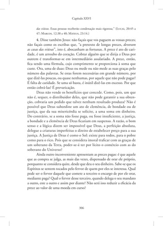 Capítulo XXVI
306
das viúvas. Essas pessoas receberão condenação mais rigorosa.” 
(Lucas, 20:45 a
47; Marcos, 12:38 a 40; Mateus, 23:14.)
4. Disse também Jesus: não façais que vos paguem as vossas preces;
não façais como os escribas que, “a pretexto de longas preces, devoram
as casas das viúvas”, isto é, abocanham as fortunas. A prece é ato de cari-
dade, é um arroubo do coração. Cobrar alguém que se dirija a Deus por
outrem é transformar-se em intermediário assalariado. A prece, então,
fica sendo uma fórmula, cujo comprimento se proporciona à soma que
custe. Ora, uma de duas: Deus ou mede ou não mede as suas graças pelo
número das palavras. Se estas forem necessárias em grande número, por
que dizê-las poucas, ou quase nenhumas, por aquele que não pode pagar?
É falta de caridade. Se uma só basta, é inútil dizê-las em excesso. Por que
então cobrá-las? É prevaricação.
Deus não vende os benefícios que concede. Como, pois, um que
não é, sequer, o distribuidor deles, que não pode garantir a sua obten-
ção, cobraria um pedido que talvez nenhum resultado produza? Não é
possível que Deus subordine um ato de clemência, de bondade ou de
justiça, que da sua misericórdia se solicite, a uma soma em dinheiro.
Do contrário, se a soma não fosse paga, ou fosse insuficiente, a justiça,
a bondade e a clemência de Deus ficariam em suspenso. A razão, o bom
senso e a lógica dizem ser impossível que Deus, a perfeição absoluta,
delegue a criaturas imperfeitas o direito de estabelecer preço para a sua
justiça. A Justiça de Deus é como o Sol: existe para todos, para o pobre
como para o rico. Pois que se considera imoral traficar com as graças de
um soberano da Terra, poder-se-á ter por lícito o comércio com as do
soberano do Universo?
Ainda outro inconveniente apresentam as preces pagas: é que aquele
que as compra se julga, as mais das vezes, dispensado de orar ele próprio,
porquanto se considera quite, desde que deu o seu dinheiro. Sabe-se que os
Espíritos se sentem tocados pelo fervor de quem por eles se interessa. Qual
pode ser o fervor daquele que comete a terceiro o encargo de por ele orar,
mediante paga? Qual o fervor desse terceiro, quando delega o seu mandato
a outro, este a outro e assim por diante? Não será isso reduzir a eficácia da
prece ao valor de uma moeda em curso?
 