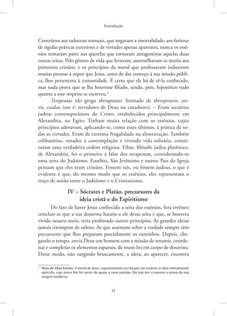 Introdução
31
Contrários aos saduceus sensuais, que negavam a imortalidade; aos fariseus
de rígidas práticas exteriores e de virtudes apenas aparentes, nunca os essê-
nios tomaram parte nas querelas que tornaram antagonistas aquelas duas
outras seitas. Pelo gênero de vida que levavam, assemelhavam-se muito aos
primeiros cristãos, e os princípios da moral que professavam induziram
muitas pessoas a supor que Jesus, antes de dar começo à sua missão públi-
ca, lhes pertencera à comunidade. É certo que ele há de tê-la conhecido,
mas nada prova que se lhe houvesse filiado, sendo, pois, hipotético tudo
quanto a esse respeito se escreveu.3
Terapeutas (do grego therapeutai, formado de therapeuein, ser-
vir, cuidar, isto é: servidores de Deus ou curadores). – Eram sectários
judeus contemporâneos do Cristo, estabelecidos principalmente em
­
Alexandria, no Egito. Tinham muita relação com os essênios, cujos
princípios adotavam, aplicando-se, como esses últimos, à prática de to-
das as virtudes. Eram de extrema frugalidade na alimentação. Também
celibatários, votados à contemplação e vivendo vida solitária, consti-
tuíam uma verdadeira ordem religiosa. Fílon, filósofo judeu platônico,
de Alexandria, foi o primeiro a falar dos terapeutas, considerando-os
uma seita do ­
Judaísmo. Eusébio, São Jerônimo e outros Pais da Igreja
pensam que eles eram cristãos. Fossem tais, ou fossem judeus, o que é
evidente é que, do mesmo modo que os essênios, eles representam o
traço de união entre o Judaísmo e o Cristianismo.
IV – Sócrates e Platão, precursores da
ideia cristã e do Espiritismo
Do fato de haver Jesus conhecido a seita dos essênios, fora errôneo
concluir-se que a sua doutrina hauriu-a ele dessa seita e que, se houvera
vivido noutro meio, teria professado outros princípios. As grandes ideias
jamais irrompem de súbito. As que assentam sobre a verdade sempre têm
precursores que lhes preparam parcialmente os caminhos. Depois, che-
gando o tempo, envia Deus um homem com a missão de resumir, coorde-
nar e completar os elementos esparsos, de reuni-los em corpo de doutrina.
Desse modo, não surgindo bruscamente, a ideia, ao aparecer, encontra
3
Nota de Allan Kardec: A morte de Jesus, supostamente escrita por um essênio, é obra inteiramente
apócrifa, cujo único fim foi servir de apoio a uma opinião. Ela traz em si mesma a prova da sua
origem moderna.
 