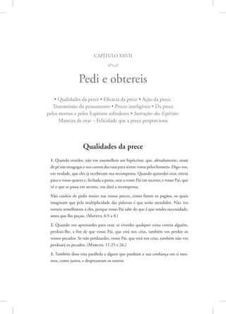 capítulo xxvii
M
Pedi e obtereis
• Qualidades da prece • Eficácia da prece • Ação da prece.
Transmissão do pensamento • Preces inteligíveis • Da prece
pelos mortos e pelos Espíritos sofredores • Instruções dos Espíritos:
Maneira de orar – Felicidade que a prece proporciona
Qualidades da prece
1. Quando orardes, não vos assemelheis aos hipócritas, que, afetadamente, oram
de pé nas sinagogas e nos cantos das ruas para serem vistos pelos homens. ­Digo-vos,
em verdade, que eles já receberam sua recompensa. Quando quiserdes orar, entrai
para o vosso quarto e, fechada a porta, orai a vosso Pai em secreto; e vosso Pai, que
vê o que se passa em secreto, vos dará a recompensa.
Não cuideis de pedir muito nas vossas preces, como fazem os pagãos, os quais
imaginam que pela multiplicidade das palavras é que serão atendidos. Não vos
torneis semelhantes a eles, porque vosso Pai sabe do que é que tendes necessidade,
antes que lho peçais. 
(Mateus, 6:5 a 8.)
2. Quando vos aprestardes para orar, se tiverdes qualquer coisa contra alguém,
­
perdoai-lhe, a fim de que vosso Pai, que está nos céus, também vos perdoe os
vossos pecados. Se não perdoardes, vosso Pai, que está nos céus, também não vos
perdoará os pecados. 
(Marcos, 11:25 e 26.)
3. Também disse esta parábola a alguns que punham a sua confiança em si mes-
mos, como justos, e desprezavam os outros:
 