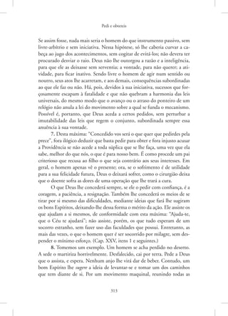 Pedi e obtereis
313
Se assim fosse, nada mais seria o homem do que instrumento passivo, sem
livre-arbítrio e sem iniciativa. Nessa hipótese, só lhe caberia curvar a ca-
beça ao jugo dos acontecimentos, sem cogitar de evitá-los; não devera ter
procurado desviar o raio. Deus não lhe outorgou a razão e a ­
inteligência,
para que ele as deixasse sem serventia; a vontade, para não querer; a ati-
vidade, para ficar inativo. Sendo livre o homem de agir num sentido ou
noutro, seus atos lhe acarretam, e aos demais, consequências subordinadas
ao que ele faz ou não. Há, pois, devidos à sua iniciativa, sucessos que for-
çosamente escapam à fatalidade e que não quebram a harmonia das leis
universais, do mesmo modo que o avanço ou o atraso do ponteiro de um
relógio não anula a lei do movimento sobre a qual se funda o mecanismo.
Possível é, portanto, que Deus aceda a certos pedidos, sem perturbar a
imutabilidade das leis que regem o conjunto, subordinada sempre essa
anuência à sua vontade.
7. Desta máxima: “Concedido vos será o que quer que pedirdes pela
prece”, fora ilógico deduzir que basta pedir para obter e fora injusto acusar
a Providência se não acede a toda súplica que se lhe faça, uma vez que ela
sabe, melhor do que nós, o que é para nosso bem. É como procede um pai
criterioso que recusa ao filho o que seja contrário aos seus interesses. Em
geral, o homem apenas vê o presente; ora, se o sofrimento é de utilidade
para a sua felicidade futura, Deus o deixará sofrer, como o cirurgião deixa
que o doente sofra as dores de uma operação que lhe trará a cura.
O que Deus lhe concederá sempre, se ele o pedir com confiança, é a
coragem, a paciência, a resignação. Também lhe concederá os meios de se
tirar por si mesmo das dificuldades, mediante ideias que fará lhe sugiram
os bons Espíritos, deixando-lhe dessa forma o mérito da ação. Ele assiste os
que ajudam a si mesmos, de conformidade com esta máxima: “­
Ajuda-te,
que o Céu te ajudará”; não assiste, porém, os que tudo esperam de um
socorro estranho, sem fazer uso das faculdades que possui. Entretanto, as
mais das vezes, o que o homem quer é ser socorrido por milagre, sem des-
pender o mínimo esforço. (Cap. XXV, itens 1 e seguintes.)
8. Tomemos um exemplo. Um homem se acha perdido no deserto.
A sede o martiriza horrivelmente. Desfalecido, cai por terra. Pede a Deus
que o assista, e espera. Nenhum anjo lhe virá dar de beber. Contudo, um
bom Espírito lhe sugere a ideia de levantar-se e tomar um dos caminhos
que tem diante de si. Por um movimento maquinal, reunindo todas as
 