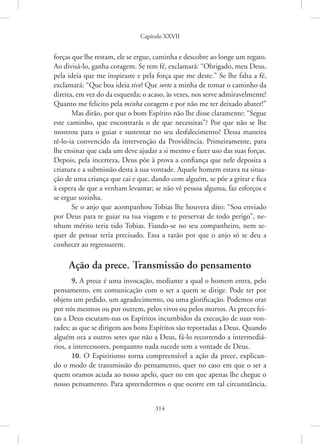 Capítulo XXVII
314
forças que lhe restam, ele se ergue, caminha e descobre ao longe um regato.
Ao divisá-lo, ganha coragem. Se tem fé, exclamará: “Obrigado, meu Deus,
pela ideia que me inspiraste e pela força que me deste.” Se lhe falta a fé,
exclamará: “Que boa ideia tive! Que sorte a minha de tomar o caminho da
direita, em vez do da esquerda; o acaso, às vezes, nos serve admiravelmente!
Quanto me felicito pela minha coragem e por não me ter deixado abater!”
Mas dirão, por que o bom Espírito não lhe disse claramente: “Segue
este caminho, que encontrarás o de que necessitas”? Por que não se lhe
mostrou para o guiar e sustentar no seu desfalecimento? Dessa maneira
tê-lo-ia convencido da intervenção da Providência. Primeiramente, para
lhe ensinar que cada um deve ajudar a si mesmo e fazer uso das suas forças.
Depois, pela incerteza, Deus põe à prova a confiança que nele deposita a
criatura e a submissão desta à sua vontade. Aquele homem estava na situa-
ção de uma criança que cai e que, dando com alguém, se põe a gritar e fica
à espera de que a venham levantar; se não vê pessoa alguma, faz esforços e
se ergue sozinha.
Se o anjo que acompanhou Tobias lhe houvera dito: “Sou ­
enviado
por Deus para te guiar na tua viagem e te preservar de todo perigo”, ne-
nhum mérito teria tido Tobias. Fiando-se no seu companheiro, nem se-
quer de pensar teria precisado. Essa a razão por que o anjo só se deu a
conhecer ao regressarem.
Ação da prece. Transmissão do pensamento
9. A prece é uma invocação, mediante a qual o homem entra, pelo
pensamento, em comunicação com o ser a quem se dirige. Pode ter por
objeto um pedido, um agradecimento, ou uma glorificação. Podemos orar
por nós mesmos ou por outrem, pelos vivos ou pelos mortos. As preces fei-
tas a Deus escutam-nas os Espíritos incumbidos da execução de suas von-
tades; as que se dirigem aos bons Espíritos são reportadas a Deus. Quando
alguém ora a outros seres que não a Deus, fá-lo recorrendo a intermediá-
rios, a intercessores, porquanto nada sucede sem a vontade de Deus.
10. O Espiritismo torna compreensível a ação da prece, explican-
do o modo de transmissão do pensamento, quer no caso em que o ser a
quem oramos acuda ao nosso apelo, quer no em que apenas lhe chegue o
nosso pensamento. Para apreendermos o que ocorre em tal circunstância,
 