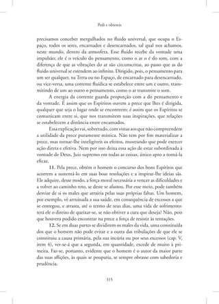 Pedi e obtereis
315
­
precisamos conceber mergulhados no fluido universal, que ocupa o Es-
paço, todos os seres, encarnados e desencarnados, tal qual nos achamos,
neste mundo, dentro da atmosfera. Esse fluido recebe da vontade uma
impulsão; ele é o veículo do pensamento, como o ar o é do som, com a
diferença de que as vibrações do ar são circunscritas, ao passo que as do
fluido universal se estendem ao infinito. Dirigido, pois, o pensamento para
um ser qualquer, na Terra ou no Espaço, de encarnado para desencarnado,
ou ­
vice-versa, uma corrente fluídica se estabelece entre um e outro, trans-
mitindo de um ao outro o pensamento, como o ar transmite o som.
A energia da corrente guarda proporção com a do pensamento e
da vontade. É assim que os Espíritos ouvem a prece que lhes é dirigida,
qualquer que seja o lugar onde se encontrem; é assim que os Espíritos se
comunicam entre si, que nos transmitem suas inspirações, que relações
se estabelecem a distância entre encarnados.
Essaexplicaçãovai,sobretudo,comvistasaosquenão­compreendem
a utilidade da prece puramente mística. Não tem por fim materializar a
prece, mas tornar-lhe inteligíveis os efeitos, mostrando que pode exercer
ação direta e efetiva. Nem por isso deixa essa ação de estar subordinada à
vontade de Deus, Juiz supremo em todas as coisas, único apto a torná-la
eficaz.
11. Pela prece, obtém o homem o concurso dos bons Espíritos que
acorrem a sustentá-lo em suas boas resoluções e a inspirar-lhe ideias sãs.
Ele adquire, desse modo, a força moral necessária a vencer as dificuldades e
a volver ao caminho reto, se deste se afastou. Por esse meio, pode também
desviar de si os males que atrairia pelas suas próprias faltas. Um homem,
por exemplo, vê arruinada a sua saúde, em consequência de excessos a que
se entregou, e arrasta, até o termo de seus dias, uma vida de sofrimento:
terá ele o direito de queixar-se, se não obtiver a cura que deseja? Não, pois
que houvera podido encontrar na prece a força de resistir às tentações.
12. Se em duas partes se dividirem os males da vida, uma constituída
dos que o homem não pode evitar e a outra das tribulações de que ele se
constituiu a causa primária, pela sua incúria ou por seus excessos (cap. V,
item 4), ver-se-á que a segunda, em quantidade, excede de muito à pri-
meira. Faz-se, portanto, evidente que o homem é o autor da maior parte
das suas aflições, às quais se pouparia, se sempre obrasse com sabedoria e
prudência.
 