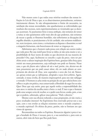 Capítulo XXVII
316
Não menos certo é que todas essas misérias resultam das nossas in-
frações às Leis de Deus e que, se as observássemos pontualmente, ­
seríamos
inteiramente ditosos. Se não ultrapassássemos o limite do necessário, na
satisfação das nossas necessidades, não apanharíamos as enfermidades que
resultam dos excessos, nem experimentaríamos as vicissitudes que as doen-
ças acarretam. Se puséssemos freio à nossa ambição, não teríamos de temer
a ruína; se não quiséssemos subir mais alto do que podemos, não teríamos
de recear a queda; se fôssemos humildes, não sofreríamos as decepções do
orgulho abatido; se praticássemos a lei de caridade, não seríamos maldizen-
tes, nem invejosos, nem ciosos, e evitaríamos as disputas e dissensões; se mal
a ninguém fizéssemos, não houvéramos de temer as vinganças etc.
Admitamos que o homem nada possa com relação aos outros males;
que toda prece lhe seja inútil para livrar-se deles; já não seria muito o ter a
possibilidade de ficar isento de todos os que decorrem da sua maneira de
proceder? Ora, aqui, facilmente se concebe a ação da prece, visto ter por
efeito atrair a salutar inspiração dos Espíritos bons, granjear deles força para
resistir aos maus pensamentos, cuja realização nos pode ser funesta. Nesse
caso, o que eles fazem não é afastar de nós o mal, porém, sim, ­
desviar-nos do
mau pensamento que nos pode causar dano; eles em nada obstam ao cum-
primento dos decretos de Deus, nem suspendem o curso das Leis da Nature-
za; apenas evitam que as infrinjamos, dirigindo o nosso livre-arbítrio. Agem,
contudo, à nossa revelia, de maneira imperceptível, para nos não subjugar
a vontade. O homem se acha então na posição de um que solicita bons con-
selhos e os põe em prática, mas conservando a liberdade de segui-los ou não.
Quer Deus que seja assim, para que aquele tenha a responsabilidade dos
seus atos e o mérito da escolha entre o bem e o mal. É isso o que o homem
pode estar sempre certo de receber, se o pedir com fervor, sendo, pois, a isso
que se podem, sobretudo, aplicar estas palavras: “Pedi e obtereis.”
Mesmo com sua eficácia reduzida a essas proporções, já não traria a
prece resultados imensos? Ao Espiritismo fora reservado provar-nos a sua
ação, com o nos revelar as relações existentes entre o mundo corpóreo e
o mundo espiritual. Os efeitos da prece, porém, não se limitam aos que
vimos de apontar.
Recomendam-na todos os Espíritos. Renunciar alguém à prece é ne-
gar a bondade de Deus; é recusar, para si, a sua assistência e, para com os
outros, abrir mão do bem que lhes pode fazer.
 