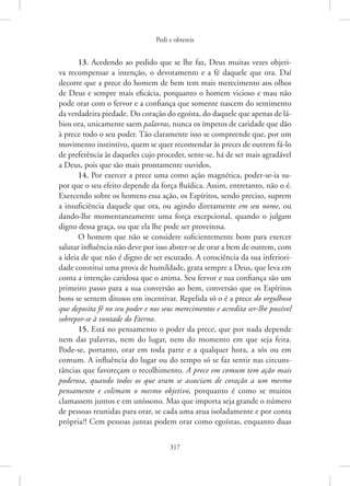 Pedi e obtereis
317
13. Acedendo ao pedido que se lhe faz, Deus muitas vezes objeti-
va recompensar a intenção, o devotamento e a fé daquele que ora. Daí
­
decorre que a prece do homem de bem tem mais merecimento aos olhos
de Deus e sempre mais eficácia, porquanto o homem vicioso e mau não
pode orar com o fervor e a confiança que somente nascem do sentimento
da verdadeira piedade. Do coração do egoísta, do daquele que apenas de lá-
bios ora, unicamente saem palavras, nunca os ímpetos de caridade que dão
à prece todo o seu poder. Tão claramente isso se compreende que, por um
movimento instintivo, quem se quer recomendar às preces de outrem fá-lo
de preferência às daqueles cujo proceder, sente-se, há de ser mais agradável
a Deus, pois que são mais prontamente ouvidos.
14. Por exercer a prece uma como ação magnética, poder-se-ia su-
por que o seu efeito depende da força fluídica. Assim, entretanto, não o é.
Exercendo sobre os homens essa ação, os Espíritos, sendo preciso, suprem
a insuficiência daquele que ora, ou agindo diretamente em seu nome, ou
dando-lhe momentaneamente uma força excepcional, quando o julgam
digno dessa graça, ou que ela lhe pode ser proveitosa.
O homem que não se considere suficientemente bom para exercer
salutar influência não deve por isso abster-se de orar a bem de outrem, com
a ideia de que não é digno de ser escutado. A consciência da sua inferiori-
dade constitui uma prova de humildade, grata sempre a Deus, que leva em
conta a intenção caridosa que o anima. Seu fervor e sua confiança são um
primeiro passo para a sua conversão ao bem, conversão que os Espíritos
bons se sentem ditosos em incentivar. Repelida só o é a prece do orgulhoso
que deposita fé no seu poder e nos seus merecimentos e acredita ser-lhe possível
sobrepor-se à vontade do Eterno.
15. Está no pensamento o poder da prece, que por nada depende
nem das palavras, nem do lugar, nem do momento em que seja feita.
­
Pode-se, portanto, orar em toda parte e a qualquer hora, a sós ou em
comum. A influência do lugar ou do tempo só se faz sentir nas circuns-
tâncias que favoreçam o recolhimento. A prece em comum tem ação mais
poderosa, quando todos os que oram se associam de coração a um mesmo
pensamento e colimam o mesmo objetivo, porquanto é como se muitos
­
clamassem juntos e em uníssono. Mas que importa seja grande o número
de pessoas reunidas para orar, se cada uma atua isoladamente e por conta
própria?! Cem pessoas juntas podem orar como egoístas, enquanto duas
 