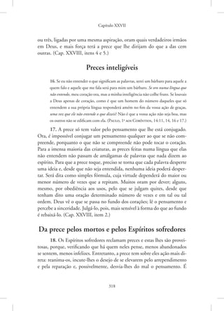 Capítulo XXVII
318
ou três, ligadas por uma mesma aspiração, oram quais verdadeiros irmãos
em Deus, e mais força terá a prece que lhe dirijam do que a das cem
­
outras. (Cap. XXVIII, itens 4 e 5.)
Preces inteligíveis
16. Se eu não entender o que significam as palavras, serei um bárbaro para aquele a
quem falo e aquele que me fala será para mim um bárbaro. Se oro numa língua que
não entendo, meu coração ora, mas a minha inteligência não colhe fruto. Se louvais
a Deus apenas de coração, como é que um homem do número daqueles que só
entendem a sua própria língua responderá amém no fim da vossa ação de graças,
uma vez que ele não entende o que dizeis? Não é que a vossa ação não seja boa, mas
os outros não se edificam com ela. 
(Paulo, 1a
aos Coríntios, 14:11, 14, 16 e 17.)
17. A prece só tem valor pelo pensamento que lhe está conjugado.
Ora, é impossível conjugar um pensamento qualquer ao que se não com-
preende, porquanto o que não se compreende não pode tocar o coração.
Para a imensa maioria das criaturas, as preces feitas numa língua que elas
não entendem não passam de amálgamas de palavras que nada dizem ao
espírito. Para que a prece toque, preciso se torna que cada palavra desperte
uma ideia e, desde que não seja entendida, nenhuma ideia poderá desper-
tar. Será dita como simples fórmula, cuja virtude dependerá do maior ou
menor número de vezes que a repitam. Muitos oram por dever; alguns,
mesmo, por obediência aos usos, pelo que se julgam quites, desde que
tenham dito uma oração determinado número de vezes e em tal ou tal
ordem. Deus vê o que se passa no fundo dos corações; lê o pensamento e
percebe a sinceridade. Julgá-lo, pois, mais sensível à forma do que ao fundo
é rebaixá-lo. (Cap. XXVIII, item 2.)
Da prece pelos mortos e pelos Espíritos sofredores
18. Os Espíritos sofredores reclamam preces e estas lhes são provei-
tosas, porque, verificando que há quem neles pense, menos abandonados
se sentem, menos infelizes. Entretanto, a prece tem sobre eles ação mais di-
reta: reanima-os, incute-lhes o desejo de se elevarem pelo ­
arrependimento
e pela reparação e, possivelmente, desvia-lhes do mal o pensamento. É
 
