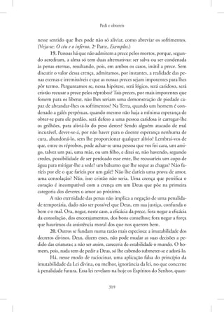 Pedi e obtereis
319
nesse sentido que lhes pode não só aliviar, como abreviar os sofrimentos.
(Veja-se: O céu e o inferno, 2a
Parte, Exemplos.)
19. Pessoas há que não admitem a prece pelos mortos, porque, segun-
do acreditam, a alma só tem duas alternativas: ser salva ou ser ­
condenada
às penas eternas, resultando, pois, em ambos os casos, inútil a prece. Sem
discutir o valor dessa crença, admitamos, por instantes, a realidade das pe-
nas eternas e irremissíveis e que as nossas preces sejam impotentes para lhes
pôr termo. Perguntamos se, nessa hipótese, será lógico, será caridoso, será
cristão recusar a prece pelos réprobos? Tais preces, por mais impotentes que
fossem para os liberar, não lhes seriam uma demonstração de piedade ca-
paz de abrandar-lhes os sofrimentos? Na Terra, quando um homem é con-
denado a galés perpétuas, quando mesmo não haja a mínima esperança de
obter-se para ele perdão, será defeso a uma pessoa caridosa ir ­
carregar-lhe
os grilhões, para aliviá-lo do peso destes? Sendo alguém atacado de mal
incurável, dever-se-á, por não haver para o doente esperança nenhuma de
cura, abandoná-lo, sem lhe proporcionar qualquer alívio? Lembrai-vos de
que, entre os réprobos, pode achar-se uma pessoa que vos foi cara, um ami-
go, talvez um pai, uma mãe, ou um filho, e dizei se, não havendo, segundo
credes, possibilidade de ser perdoado esse ente, lhe recusaríeis um copo de
água para mitigar-lhe a sede? um bálsamo que lhe seque as chagas? Não fa-
ríeis por ele o que faríeis por um galé? Não lhe daríeis uma prova de amor,
uma consolação? Não, isso cristão não seria. Uma crença que petrifica o
coração é incompatível com a crença em um Deus que põe na primeira
categoria dos deveres o amor ao próximo.
A não eternidade das penas não implica a negação de uma penalida-
de temporária, dado não ser possível que Deus, em sua justiça, confunda o
bem e o mal. Ora, negar, neste caso, a eficácia da prece, fora negar a eficácia
da consolação, dos encorajamentos, dos bons conselhos; fora negar a força
que haurimos da assistência moral dos que nos querem bem.
20. Outros se fundam numa razão mais especiosa: a imutabilidade dos
decretos divinos. Deus, dizem esses, não pode mudar as suas decisões a pe-
dido das criaturas; a não ser assim, careceria de estabilidade o mundo. O ho-
mem, pois, nada tem de pedir a Deus, só lhe cabendo submeter-se e adorá-lo.
Há, nesse modo de raciocinar, uma aplicação falsa do princípio da
imutabilidade da Lei divina, ou melhor, ignorância da lei, no que concerne
à penalidade futura. Essa lei revelam-na hoje os Espíritos do Senhor, quan-
 