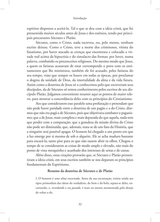 Introdução
32
espíritos dispostos a aceitá-la. Tal o que se deu com a ideia cristã, que foi
pressentida muitos séculos antes de Jesus e dos essênios, tendo por princi-
pais precursores Sócrates e Platão.
Sócrates, como o Cristo, nada escreveu, ou, pelo menos, nenhum
escrito deixou. Como o Cristo, teve a morte dos criminosos, vítima do
fanatismo, por haver atacado as crenças que encontrara e colocado a vir-
tude real acima da hipocrisia e do simulacro das formas; por haver, numa
palavra, combatido os preconceitos religiosos. Do mesmo modo que Jesus,
a quem os fariseus acusavam de estar corrompendo o povo com os ensi-
namentos que lhe ministrava, também ele foi acusado, pelos fariseus do
seu tempo, visto que sempre os houve em todas as épocas, por proclamar
o dogma da unidade de Deus, da imortalidade da alma e da vida futura.
Assim como a doutrina de Jesus só a conhecemos pelo que escreveram seus
discípulos, da de Sócrates só temos conhecimento pelos escritos de seu dis-
cípulo Platão. Julgamos conveniente resumir aqui os pontos de maior rele-
vo, para mostrar a concordância deles com os princípios do Cristianismo.
Aos que considerarem esse paralelo uma profanação e pretendam que
não pode haver paridade entre a doutrina de um pagão e a do Cristo, dire-
mos que não era pagã a de Sócrates, pois que objetivava combater o paganis-
mo; que a de Jesus, mais completa e mais depurada do que aquela, nada tem
que perder com a comparação; que a grandeza da missão divina do Cristo
não pode ser diminuída; que, ademais, trata-se de um fato da História, que
a ninguém será possível apagar. O homem há chegado a um ponto em que
a luz emerge por si mesma de sob o alqueire. Ele se acha maduro bastante
para encará-la; tanto pior para os que não ousem abrir os olhos. Chegou o
tempo de se considerarem as coisas de modo amplo e elevado, não mais do
ponto de vista mesquinho e acanhado dos interesses de seitas e de castas.
Além disso, estas citações provarão que, se Sócrates e Platão pressen-
tiram a ideia cristã, em seus escritos também se nos deparam os princípios
fundamentais do Espiritismo.
Resumo da doutrina de Sócrates e de Platão
I. O homem é uma alma encarnada. Antes da sua encarnação, existia unida aos
tipos primordiais das ideias do verdadeiro, do bem e do belo; separa-se deles, en-
carnando, e, recordando o seu passado, é mais ou menos atormentada pelo desejo
de voltar a ele.
 