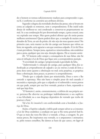 Capítulo XXVII
320
do o homem se tornou suficientemente maduro para compreender o que,
na fé, é conforme ou contrário aos atributos divinos.
Segundo o dogma da eternidade absoluta das penas, não se levam em
conta ao culpado os remorsos, nem o arrependimento. É-lhe inútil todo
desejo de melhorar-se: está condenado a conservar-se perpetuamente no
mal. Se a sua condenação foi por determinado tempo, a pena cessará, uma
vez expirado esse tempo. Mas quem poderá afirmar que ele então possua
melhores sentimentos? Quem poderá dizer que, a exemplo de muitos con-
denados da Terra, ao sair da prisão, ele não seja tão mau quanto antes? No
primeiro caso, seria manter na dor do castigo um homem que volveu ao
bem; no segundo, seria agraciar a um que continua culpado. A Lei de Deus
é mais previdente. Sempre justa, equitativa e misericordiosa, não estabelece
para a pena, qualquer que esta seja, duração alguma. Ela se resume assim:
21. “O homem sofre sempre a consequência de suas faltas; não há
uma só infração à Lei de Deus que fique sem a correspondente punição.
“A severidade do castigo é proporcionada à gravidade da falta.
“Indeterminada é a duração do castigo, para qualquer falta; fica su-
bordinada ao arrependimento do culpado e ao seu retorno à senda do bem; a
pena dura tanto quanto a obstinação no mal; seria perpétua, se perpétua
fosse a obstinação; dura pouco, se pronto é o arrependimento.
“Desde que o culpado clame por misericórdia, Deus o ouve e lhe
concede a esperança. Mas não basta o simples pesar do mal causado; é
necessária a reparação, pelo que o culpado se vê submetido a novas provas
em que pode, sempre por sua livre vontade, praticar o bem, reparando o
mal que haja feito.
“O homem é, assim, constantemente, o árbitro de sua própria sor-
te; pertence-lhe abreviar ou prolongar indefinidamente o seu suplício;
a sua felicidade ou a sua desgraça dependem da vontade que tenha de
praticar o bem.”
Tal a lei, lei imutável e em conformidade com a bondade e a Jus-
tiça de Deus.
Assim, o Espírito culpado e infeliz pode sempre salvar-se a si mesmo:
a Lei de Deus estabelece a condição em que se lhe torna possível fazê-lo.
O que as mais das vezes lhe falta é a vontade, a força, a coragem. Se, por
nossas preces, lhe inspiramos essa vontade, se o amparamos e animamos;
se, pelos nossos conselhos, lhe damos as luzes de que carece, em lugar de
 