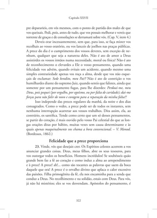 Capítulo XXVII
322
pre depararíeis, em vós mesmos, com o ponto de partida dos males de que
vos queixais. Pedi, pois, antes de tudo, que vos possais melhorar e vereis que
torrente de graças e de consolações se derramará sobre vós. (Cap. V, item 4.)
Deveis orar incessantemente, sem que, para isso, se faça mister vos
recolhais ao vosso oratório, ou vos lanceis de joelhos nas praças ­
públicas.
A prece do dia é o cumprimento dos vossos deveres, sem exceção de ne-
nhum, qualquer que seja a natureza deles. Não é ato de amor a Deus
assistirdes os vossos irmãos numa necessidade, moral ou física? Não é ato
de reconhecimento o elevardes a Ele o vosso pensamento, quando uma
felicidade vos advém, quando evitais um acidente, quando mesmo uma
simples contrariedade apenas vos roça a alma, desde que vos não esque-
çais de exclamar: Sede bendito, meu Pai?! Não é ato de contrição o vos
humilhardes diante do supremo Juiz, quando sentis que falistes, ainda que
somente por um pensamento fugaz, para lhe dizerdes: Perdoai-me, meu
Deus, pois pequei (por orgulho, por egoísmo, ou por falta de caridade); ­
dai-me
forças para não falir de novo e coragem para a reparação da minha falta?!
Isso independe das preces regulares da manhã, da noite e dos dias
consagrados. Como o vedes, a prece pode ser de todos os instantes, sem
nenhuma interrupção acarretar aos vossos trabalhos. Dita assim, ela, ao
contrário, os santifica. Tende como certo que um só desses pensamentos,
se partir do coração, é mais ouvido pelo vosso Pai celestial do que as lon-
gas orações ditas por hábito, muitas vezes sem causa determinante e às
quais apenas maquinalmente vos chama a hora convencional. – V. Monod.
(Bordeaux, 1862.)
Felicidade que a prece proporciona
23. Vinde, vós que desejais crer. Os Espíritos celestes acorrem a vos
anunciar grandes coisas. Deus, meus filhos, abre os seus tesouros, para
vos outorgar todos os benefícios. Homens incrédulos! Se soubésseis quão
grande bem faz a fé ao coração e como induz a alma ao arrependimento
e à prece! A prece! ah!... como são tocantes as palavras que saem da boca
daquele que ora! A prece é o orvalho divino que aplaca o calor excessivo
das paixões. Filha primogênita da fé, ela nos encaminha para a senda que
conduz a Deus. No recolhimento e na solidão, estais com Deus. Para vós,
já não há mistérios; eles se vos desvendam. Apóstolos do pensamento, é
 