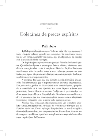 capítulo xxviii
M
Coletânea de preces espíritas
Preâmbulo
1. Os Espíritos hão dito sempre: “A forma nada vale, o pensamento é
tudo. Ore, pois, cada um segundo suas convicções e da maneira que mais o
toque. Um bom pensamento vale mais do que grande número de palavras
com as quais nada tenha o coração.”
Os Espíritos jamais prescreveram qualquer fórmula absoluta de pre-
ces. Quando dão alguma, é apenas para fixar as ideias e, sobretudo, para
chamar a atenção sobre certos princípios da Doutrina Espírita. Fazem-no
também com o fim de auxiliar os que sentem embaraço para externar suas
ideias, pois alguns há que não acreditariam ter orado realmente, desde que
não formulassem seus pensamentos.
A coletânea de preces, que este capítulo encerra, representa uma es-
colha feita entre muitas que os Espíritos ditaram em várias circunstâncias.
Eles, sem dúvida, podem ter ditado outras e em termos diversos, apropria-
das a certas ideias ou a casos especiais; mas pouco importa a forma, se o
pensamento é essencialmente o mesmo. O objetivo da prece consiste em
elevar nossa alma a Deus; a diversidade das fórmulas nenhuma diferença
deve criar entre os que nele creem, nem, ainda menos, entre os adeptos do
Espiritismo, porquanto Deus as aceita todas quando sinceras.
Não há, pois, considerar esta coletânea como um formulário abso-
luto e único, mas apenas uma variedade no conjunto das instruções que os
Espíritos ministram. É uma aplicação dos princípios da moral evangélica
desenvolvidos neste livro, um complemento aos ditados deles, relativos aos
deveres para com Deus e o próximo, complemento em que são lembrados
todos os princípios da Doutrina.
 