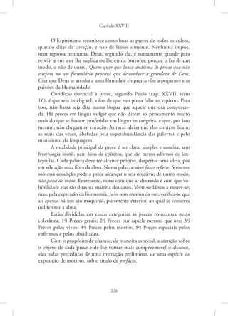 Capítulo XXVIII
326
O Espiritismo reconhece como boas as preces de todos os cultos,
quando ditas de coração, e não de lábios somente. Nenhuma impõe,
nem reprova nenhuma. Deus, segundo ele, é sumamente grande para
repelir a voz que lhe suplica ou lhe entoa louvores, porque o faz de um
modo, e não de outro. Quem quer que lance anátema às preces que não
estejam no seu formulário provará que desconhece a grandeza de Deus.
Crer que Deus se atenha a uma fórmula é emprestar-lhe a pequenez e as
paixões da Humanidade.
Condição essencial à prece, segundo Paulo (cap. XXVII, item
16), é que seja inteligível, a fim de que nos possa falar ao espírito. Para
isso, não basta seja dita numa língua que aquele que ora compreen-
da. Há preces em língua vulgar que não dizem ao pensamento muito
mais do que se fossem proferidas em língua estrangeira, e que, por isso
mesmo, não chegam ao coração. As raras ideias que elas contêm ficam,
as mais das vezes, abafadas pela superabundância das palavras e pelo
misticismo da linguagem.
A qualidade principal da prece é ser clara, simples e concisa, sem
fraseologia inútil, nem luxo de epítetos, que são meros adornos de len-
tejoulas. Cada palavra deve ter alcance próprio, despertar uma ideia, pôr
em vibração uma fibra da alma. Numa palavra: deve fazer refletir. Somente
sob essa condição pode a prece alcançar o seu objetivo; de outro modo,
não passa de ruído. Entretanto, notai com que ar distraído e com que vo-
lubilidade elas são ditas na maioria dos casos. Veem-se lábios a mover-se;
mas, pela expressão da fisionomia, pelo som mesmo da voz, verifica-se que
ali apenas há um ato maquinal, puramente exterior, ao qual se conserva
indiferente a alma.
Estão divididas em cinco categorias as preces constantes nesta
coletânea; 1a
) Preces gerais; 2a
) Preces por aquele mesmo que ora; 3a
)
Preces pelos vivos; 4a
) Preces pelos mortos; 5a
) Preces especiais pelos
enfermos e pelos obsidiados.
Com o propósito de chamar, de maneira especial, a atenção sobre
o objeto de cada prece e de lhe tornar mais compreensível o alcance,
vão todas precedidas de uma instrução preliminar, de uma espécie de
exposição de motivos, sob o título de prefácio.
 