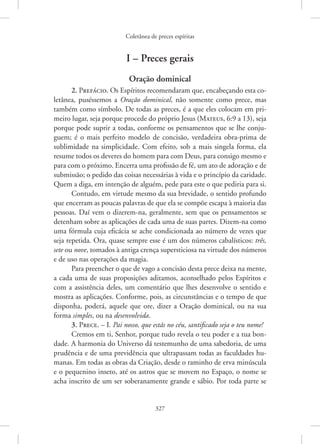 Coletânea de preces espíritas
327
I – Preces gerais
Oração dominical
2. Prefácio. Os Espíritos recomendaram que, encabeçando esta co-
letânea, puséssemos a Oração dominical, não somente como prece, mas
também como símbolo. De todas as preces, é a que eles colocam em pri-
meiro lugar, seja porque procede do próprio Jesus (Mateus, 6:9 a 13), seja
porque pode suprir a todas, conforme os pensamentos que se lhe conju-
guem; é o mais perfeito modelo de concisão, verdadeira obra-prima de
sublimidade na simplicidade. Com efeito, sob a mais singela forma, ela
resume todos os deveres do homem para com Deus, para consigo mesmo e
para com o próximo. Encerra uma profissão de fé, um ato de adoração e de
submissão; o pedido das coisas necessárias à vida e o princípio da caridade.
Quem a diga, em intenção de alguém, pede para este o que pediria para si.
Contudo, em virtude mesmo da sua brevidade, o sentido profundo
que encerram as poucas palavras de que ela se compõe escapa à maioria das
pessoas. Daí vem o dizerem-na, geralmente, sem que os pensamentos se
detenham sobre as aplicações de cada uma de suas partes. Dizem-na como
uma fórmula cuja eficácia se ache condicionada ao número de vezes que
seja repetida. Ora, quase sempre esse é um dos números cabalísticos: três,
sete ou nove, tomados à antiga crença supersticiosa na virtude dos números
e de uso nas operações da magia.
Para preencher o que de vago a concisão desta prece deixa na mente,
a cada uma de suas proposições aditamos, aconselhado pelos Espíritos e
com a assistência deles, um comentário que lhes desenvolve o sentido e
mostra as aplicações. Conforme, pois, as circunstâncias e o tempo de que
disponha, poderá, aquele que ore, dizer a Oração dominical, ou na sua
forma simples, ou na desenvolvida.
3. Prece. – I. Pai nosso, que estás no céu, santificado seja o teu nome!
Cremos em ti, Senhor, porque tudo revela o teu poder e a tua bon-
dade. A harmonia do Universo dá testemunho de uma sabedoria, de uma
prudência e de uma previdência que ultrapassam todas as faculdades hu-
manas. Em todas as obras da Criação, desde o raminho de erva minúscula
e o pequenino inseto, até os astros que se movem no Espaço, o nome se
acha inscrito de um ser soberanamente grande e sábio. Por toda parte se
 