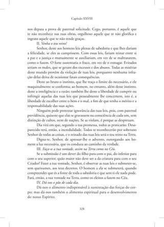 Capítulo XXVIII
328
nos depara a prova de paternal solicitude. Cego, portanto, é aquele que
te não reconhece nas tuas obras, orgulhoso aquele que te não glorifica e
ingrato aquele que te não rende graças.
II. Venha o teu reino!
Senhor, deste aos homens leis plenas de sabedoria e que lhes dariam
a felicidade, se eles as cumprissem. Com essas leis, fariam reinar entre si
a paz e a justiça e mutuamente se auxiliariam, em vez de se maltratarem,
como o fazem. O forte sustentaria o fraco, em vez de o esmagar. Evitados
seriam os males, que se geram dos excessos e dos abusos. Todas as misérias
deste mundo provêm da violação de tuas leis, porquanto nenhuma infra-
ção delas deixa de ocasionar fatais consequências.
Deste ao bruto o instinto, que lhe traça o limite do necessário, e ele
maquinalmente se conforma; ao homem, no entanto, além desse instinto,
deste a inteligência e a razão; também lhe deste a liberdade de cumprir ou
infringir aquelas das tuas leis que pessoalmente lhe concernem, isto é, a
liberdade de escolher entre o bem e o mal, a fim de que tenha o mérito e a
responsabilidade das suas ações.
Ninguém pode pretextar ignorância das tuas leis, pois, com paternal
previdência, quiseste que elas se gravassem na consciência de cada um, sem
distinção de cultos, nem de nações. Se as violam, é porque as desprezam.
Dia virá em que, segundo a tua promessa, todos as praticarão. Desa-
parecido terá, então, a incredulidade. Todos te reconhecerão por soberano
Senhor de todas as coisas, e o reinado das tuas leis será o teu reino na Terra.
Digna-te, Senhor, de apressar-lhe o advento, outorgando aos ho-
mens a luz necessária, que os conduza ao caminho da verdade.
III. Faça-se a tua vontade, assim na Terra como no Céu.
Se a submissão é um dever do filho para com o pai, do inferior para
com o seu superior, quão maior não deve ser a da criatura para com o seu
Criador! Fazer a tua vontade, Senhor, é observar as tuas leis e submeter-se,
sem queixumes, aos teus decretos. O homem a ela se submeterá, quando
compreender que és a fonte de toda a sabedoria e que sem ti ele nada pode.
Fará, então, a tua vontade na Terra, como os eleitos a fazem no Céu.
IV. Dá-nos o pão de cada dia.
Dá-nos o alimento indispensável à sustentação das forças do cor-
po; mas dá-nos também o alimento espiritual para o desenvolvimento
do nosso Espírito.
 